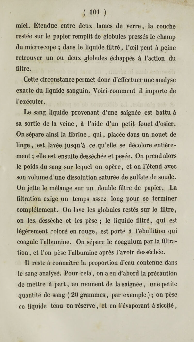 miel. Etendue entre deux lames de verre, la couche restée sur le papier remplit de globules pressés le champ du microscope ; dans le liquide filtré, l’œil peut à peine retrouver un ou deux globules échappés à l’action du filtre. Cette circonstance permet donc d’effectuer une analyse exacte du liquide sanguin* Voici comment il importe de l’exécuter. Le sang liquide provenant d’une saignée est battu à sa sortie de la veine, à l’aide d’un petit fouet d’osier. On sépare ainsi la fibrine, qui, placée dans un nouet de linge, est lavée jusqu’à ce qu’elle se décolore entière¬ ment ; elle est ensuite desséchée et pesée. On prend alors le poids du sang sur lequel on opère, et on l’étend avec son volume d’une dissolution saturée de sulfate de soude. On jette le mélange sur un double filtre de papier. La filtration exige un temps assez long pour se terminer complètement. On lave les globules restés sur le filtre, on les. dessèche et les pèse ; le liquide filtré, qui est légèrement coloré en rouge, est porté à l’ébullition qui coagule l’albumine. On sépare le coagulum par la filtra¬ tion , et l’on pèse l’albumine après l’avoir desséchée. Il reste à connaître la proportion d’eau contenue dans le sang analysé. Pour cela, on a eu d’abord la précaution de mettre à part, au moment de la saignée, une petite quantité de sang ( 20 grammes, par exemple ) ; on pèse ce liquide tenu en réserve, et en l’évaporant à siccité,