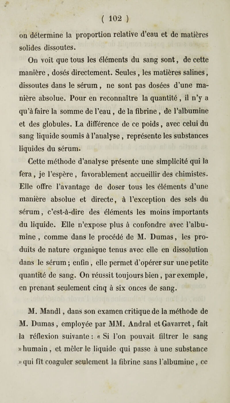 on détermine la proportion relative d’eau et de matières solides dissoutes. On voit que tous les éléments du sang sont, de cette manière, dosés directement. Seules, les matières salines, dissoutes dans le sérum, ne sont pas dosées d’une ma¬ nière absolue. Pour en reconnaître la quantité , il n’y a qu’à faire la somme de l’eau, de la fibrine, de l’albumine et des globules. La différence de ce poids, avec celui du sang liquide soumis à l’analyse, représente les substances liquides du sérum. Cette méthode d’analyse présente une simplicité qui la fera , je l’espère , favorablement accueillir des chimistes. Elle offre l’avantage de doser tous les éléments d’une manière absolue et directe, à l’exception des sels du sérum, c’est-à-dire des éléments les moins importants du liquide. Elle n’expose plus à confondre avec l’albu¬ mine , comme dans le procédé de M. Dumas, les pro¬ duits de nature organique tenus avec elle en dissolution dans le sérum ; enfin , elle permet d’opérer sur une petite quantité de sang. On réussit toujours bien, par exemple, en prenant seulement cinq à six onces de sang. M. Mandl, dans son examen critique de la méthode de M. Dumas, employée par MM. Andral etGavarret, fait la réflexion suivante : « Si l’on pouvait filtrer le sang «humain , et mêler le liquide qui passe à une substance «qui fît coaguler seulement la fibrine sans l’albumine, ce