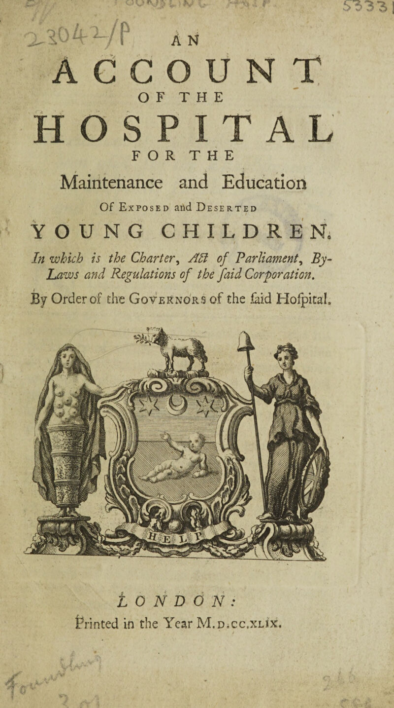 LONDON: Printed in the Year M.DiCC.XLix. A N ACCOUNT HOSPITAL FOR THE Maintenance and Education Of Exposed and Deserted YOUNG CHILDREN. In which is the Charter, AH of Parliament, By- Laws and Regulations of the faid Corporation. By Order of the Governors of the laid Hofpital,