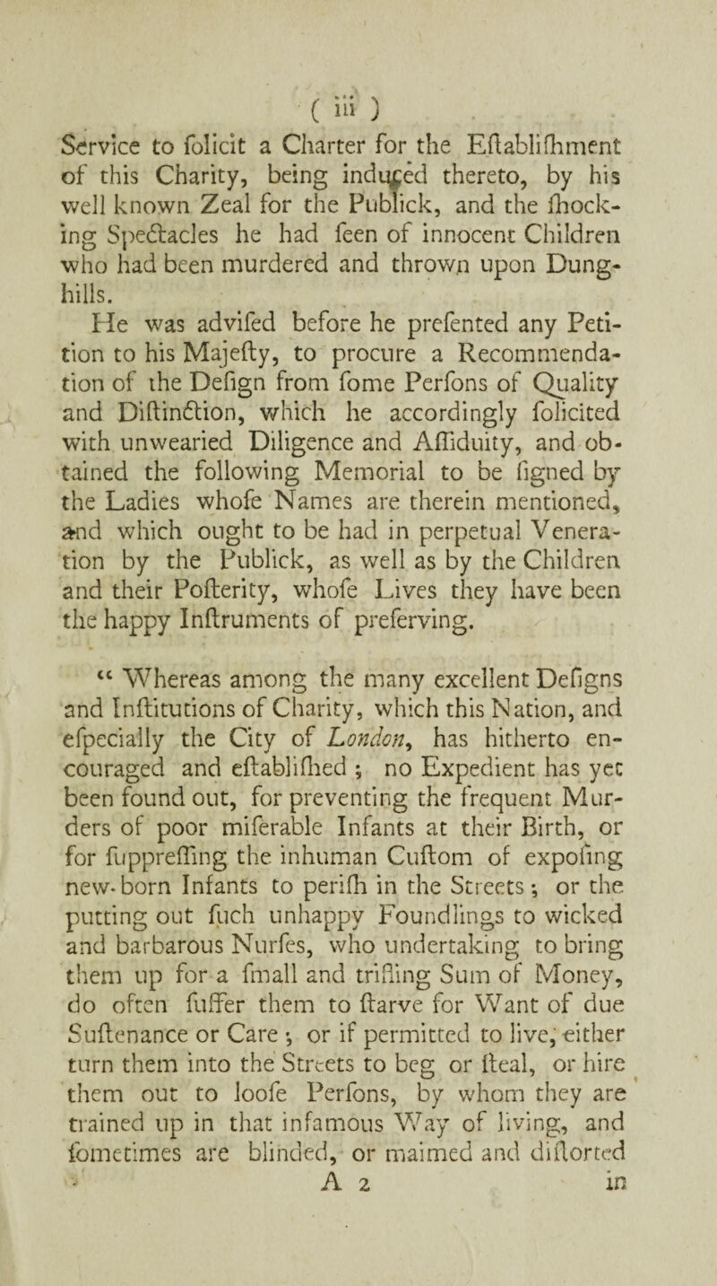 Service to folicit a Charter for the Eftablifhment of this Charity, being induced thereto, by his well known Zeal for the Publick, and the (hock¬ ing Spedtacles he had feen of innocent Children who had been murdered and throw,n upon Dung¬ hills. He was advifed before he prefented any Peti¬ tion to his Majefty, to procure a Recommenda¬ tion of the Defign from fome Perfons of Quality and Diftindtion, which he accordingly folicited with unwearied Diligence and Afiiduity, and ob¬ tained the following Memorial to be figned by the Ladies whofe Names are therein mentioned, and which ought to be had in perpetual Venera¬ tion by the Publick, as well as by the Children and their Poflerity, whofe Lives they have been the happy Inftruments of preferving. cc Whereas among the many excellent Defigns and Inflitutions of Charity, which this Nation, and efpeciaily the City of London, has hitherto en¬ couraged and eftablifhed ; no Expedient has yet been found out, for preventing the frequent Mur¬ ders of poor miferable Infants at their Birth, or for fuppreffing the inhuman Cuflom of expofing new-born Infants to perifh in the Streets; or the putting out fuch unhappy Foundlings to wicked and barbarous Nurfes, who undertaking to bring them up for a fmall and trilling Sum of Money, do often fuffer them to flarve for Want of due Suflenance or Care -, or if permitted to live, either turn them into the Streets to beg or Ileal, or hire them out to loofe Perfons, by whom they are trained up in that infamous Way of living, and fometimes are blinded, or maimed and diflorted