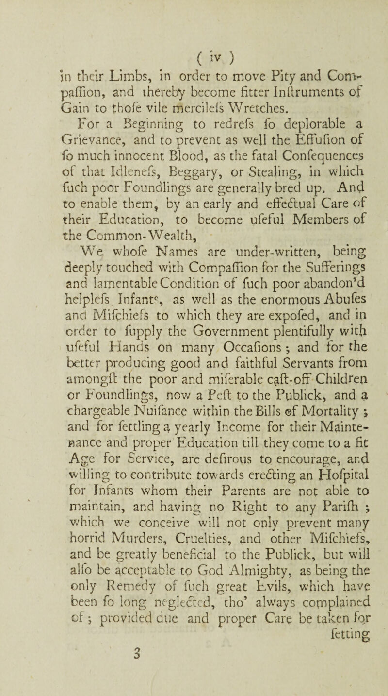 ( 'JV ) in their Limbs, in order to move Pity and Com- pafTion, and thereby become fitter Infiruments of Gain to thofe vile mercilels Wretches. For a Beginning to redrefs fo deplorable a Grievance, and to prevent as well the Effufion of fo much innocent Blood, as the fatal Confluences of that Idlenefs, Beggary, or Stealing, in which fuch poor Foundlings are generally bred up. And to enable them, by an early and effedtual Care of their Education, to become ufeful Members of the Common-Wealth, We whofe Names are under-written, being deeply touched with Compafiion for the Sufferings and lamentable Condition of fuch poor abandon’d helplefs Infant0, as well as the enormous Abufes and Mifchiefs to which they are expofed, and in order to fupply the Government plentifully with ufeful Hands on many Occafions ; and for the better producing good and faithful Servants from amongfc the poor and miferable caff-off Children or Foundlings, now a Peft to the Publick, and a chargeable Nuifance within the Bills ©f Mortality ; and for fettling a yearly Income for their Mainte¬ nance and proper Education till they come to a fit Age for Service, are defirous to encourage, and willing to contribute towards eredling an Hofpital for Infants whom their Parents are net able to maintain, and having no Right to any Parifh ; which we conceive will not only prevent many horrid Murders, Cruelties, and other Mifchiefs, and be greatly beneficial to the Publick, but will alfo be acceptable to God Almighty, as being the only Remedy of fuch great Evils, which have been fo long ncgledled, tho* always complained of ; provided due and proper Care be taken for fetting