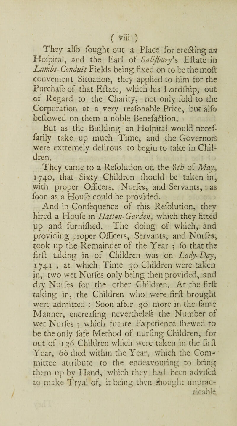 They allb fought out a Place for ere&ing a:? Hofpital, and the Earl of Salisbury* s Eft ate in Lambs-Conduit fields being fixed on to be the molt convenient Situation, they applied to him for the Purcnafe of that Eftate, which his Lordfhip, out of Regard to the Charity, not only fold to the Corporation at a very reafonable Price, but alfo beftowed on them a noble Benefadtion. But as the Building an Hofpital would necefi farily take up much Time, and the Governors were extremely defirous to begin to take in Chil¬ dren. They came to a Refolution on the 8th of May* 1740, that Sixty Children fhould be taken in, with proper Officers, Nurfes, and Servants, as foon as a Houle could be provided. And in Confequence of this Refolution, they hired a Houfe in Hatlsn-Garden, which they fitted up and furniffied. The doing of which, and providing proper Officers, Servants, and Nurfes, took up the Remainder of the Year *, fo that the firft taking in of Children was on Lady- Lay, 1741 ; at which Time 30 Children were taken in, two wet Nurfes only being then provided, and dry Nurfes for the other Children. At the fir ft taking in, the Children who were firft brought were admitted : Soon after 30 more in the fame Manner, encrealing neverthelefs the Number of wet Nurfes ; which future Experience (hewed to be the only fafe Method of nurling Children, for out of 136 Children which were taken in the firft Year, 66 died within the Year, which the Com¬ mittee attribute to the endeavouring to bring them up by Hand, which they had been advifed to make Tryal of, it being then thought imprac¬ ticable.