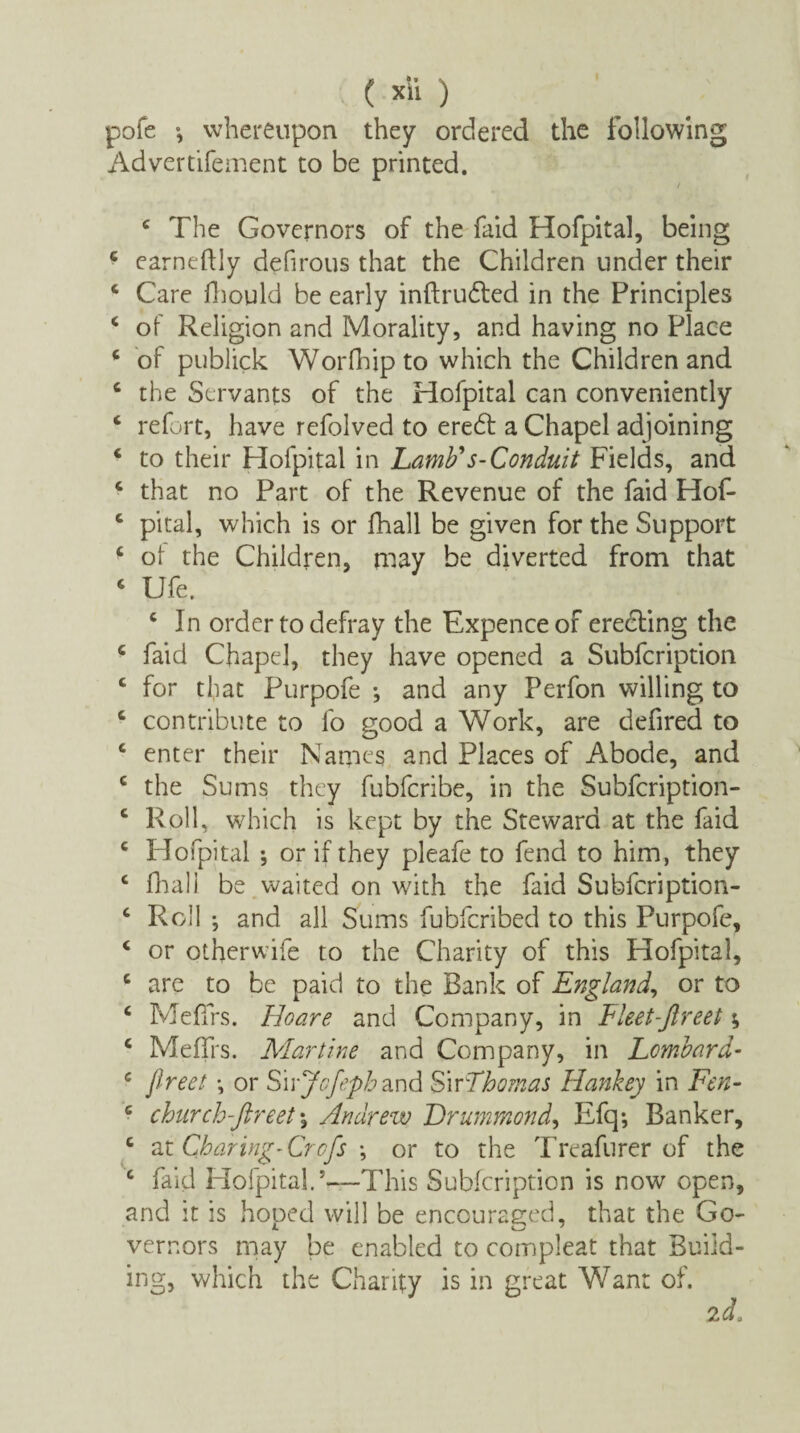 pofe whereupon they ordered the following Advertifement to be printed. / c The Governors of the faid Hofpital, being 4 earneffly defirous that the Children under their 4 Care fhould be early inftrudted in the Principles 4 of Religion and Morality, and having no Place 4 of publick Worfhipto which the Children and 4 the Servants of the Hofpital can conveniently 4 refort, have refolved to eredt a Chapel adjoining 4 to their Hofpital in Lamb's-Conduit Fields, and 4 that no Part of the Revenue of the faid Hof- 4 pital, which is or fhall be given for the Support 4 ot the Children, may be diverted from that 4 Ufe. 4 In order to defray the Expence of eredting the 4 faid Chapel, they have opened a Subfcription 4 for that Purpofe *, and any Perfon willing to 4 contribute to fo good a Work, are defired to 4 enter their Names and Places of Abode, and 4 the Sums they fubfcribe, in the Subfcription- 4 Roll, which is kept by the Steward at the faid 4 Hofpital •, or if they pleafe to fend to him, they 4 fhall be waited on with the faid Subfcription- 4 Roll ; and all Sums fubfcribed to this Purpofe, 4 or otherwife to the Charity of this Hofpital, 4 are to be paid to the Bank of England, or to 4 MefTrs. Hoare and Company, in Eleet-ftreet; 4 MefTrs. Martine and Company, in Lombard- 4 jlreet \ or Swjofeph and Sir Thomas Hankey in Fen- 4 church-jlreet % Andrew Drummond, Efq; Banker, 4 zt Charing-Crofs *, or to the Treafurer of the 4 faid Hofpital.5—This Subfcription is now open, and it is hoped will be encouraged, that the Go- vernors may be enabled to compleat that Build¬ ing, which the Charity is in great Want of.