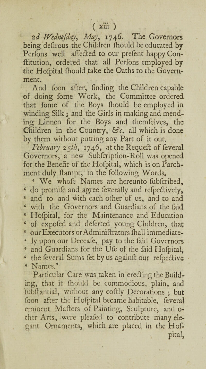 2d TVedne/day, May, 1746. The Governors being defirous the Children fhould be educated by Perfons well afredted to our prefent happy Con- ftitution, ordered that all Perfons employed by the Hofpital fhould take the Oaths to the Govern¬ ment. And foon after, finding the Children capable of doing fome Work, the Committee ordered that fome of the Boys fliould be employed in winding Silk; and the Girls in making and mend¬ ing Linnen for the Boys and themfelves, the Children in the Country, &c. all which is done by them without putting any Part of it out. February 25th, 1746, at the Requeft of feveral Governors, a new Subfcription-Roll was opened for the Benefit of the Hofpital, which is on Parch¬ ment duly ftampt, in the following Words. 4 We whofe Names are hereunto fubfcribed, c do promife and agree feverally and refpedtively, c and to and With each other of us, and to and * with the Governors and Guardians of the faid c Hofpital, for the Maintenance and Education 6 of expofed and deferted young Children, that 6 our Executors or Adminiftrators fhall immediate- ‘ ly upon our Deceafe, pay to the faid Governors c and Guardians for the Ufe of the faid Hofpital, ‘ the feveral Sums fet by us againfl our refpebtive 4 Names.’ Particular Care was taken in erecting the Build¬ ing, that it fhould be commodious, plain, and fubftantial, without any coftiy Decorations ; but foon after the Hofpital became habitable, feveral eminent Mailers of Painting, Sculpture, and o- ther Arts, were pleafed to contribute many ele¬ gant Ornaments, which are placed in the Hof-