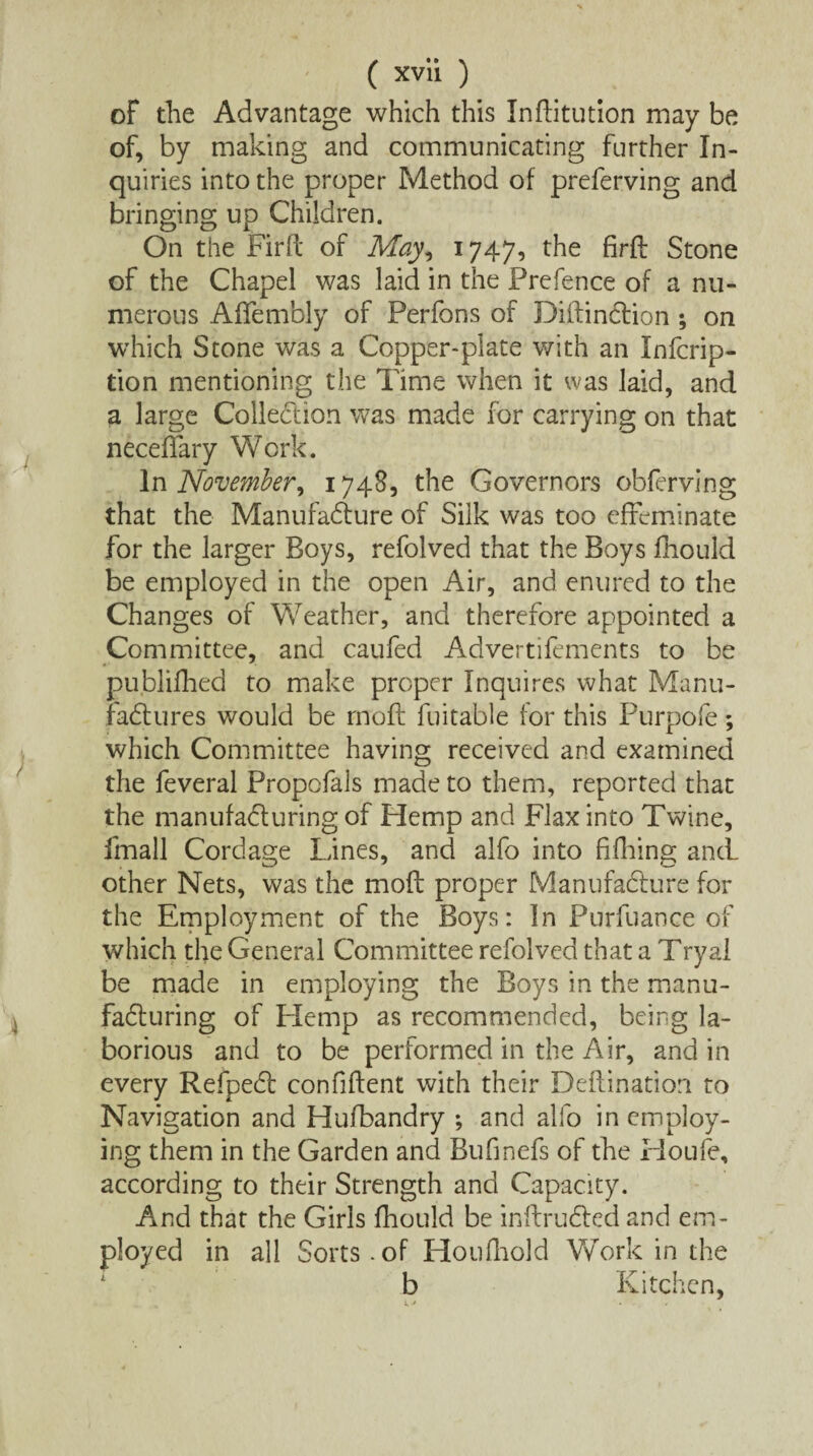 of the Advantage which this Inftitution may be of, by making and communicating further In¬ quiries into the proper Method of preferving and bringing up Children. On the Firft of May, 1747, the firft Stone of the Chapel was laid in the Prefence of a nu¬ merous Affembly of Perfons of Diftindtion; on which Stone was a Copper-plate with an Infcrip- tion mentioning the Time when it was laid, and a large Collection was made for carrying on that neceffary Work. In November, 1748, the Governors obferving that the Manufacture of Silk was too effeminate for the larger Boys, refolved that the Boys fhould be employed in the open Air, and enured to the Changes of Weather, and therefore appointed a Committee, and caufed Advertifements to be pu.blifhed to make proper Inquires what Manu¬ factures would be rnoft fuitable for this Purpofe; which Committee having received and examined the feveral Propofals made to them, reported that the manufacturing of Hemp and Flax into Twine, imall Cordage Lines, and alfo into fifhing and other Nets, was the moft proper Manufacture for the Employment of the Boys: In Purfuance of which the General Committee refolved that a Tryal be made in employing the Boys in the manu¬ facturing of Flemp as recommended, being la¬ borious and to be performed in the Air, and in every Refpedt confident with their Deftination to Navigation and Hufbandry ; and alfo in employ¬ ing them in the Garden and Bufinefs of the Houfe, according to their Strength and Capacity. And that the Girls fhould be inftrudted and em¬ ployed in all Sorts.of Houfhold Work in the b Kitchen,