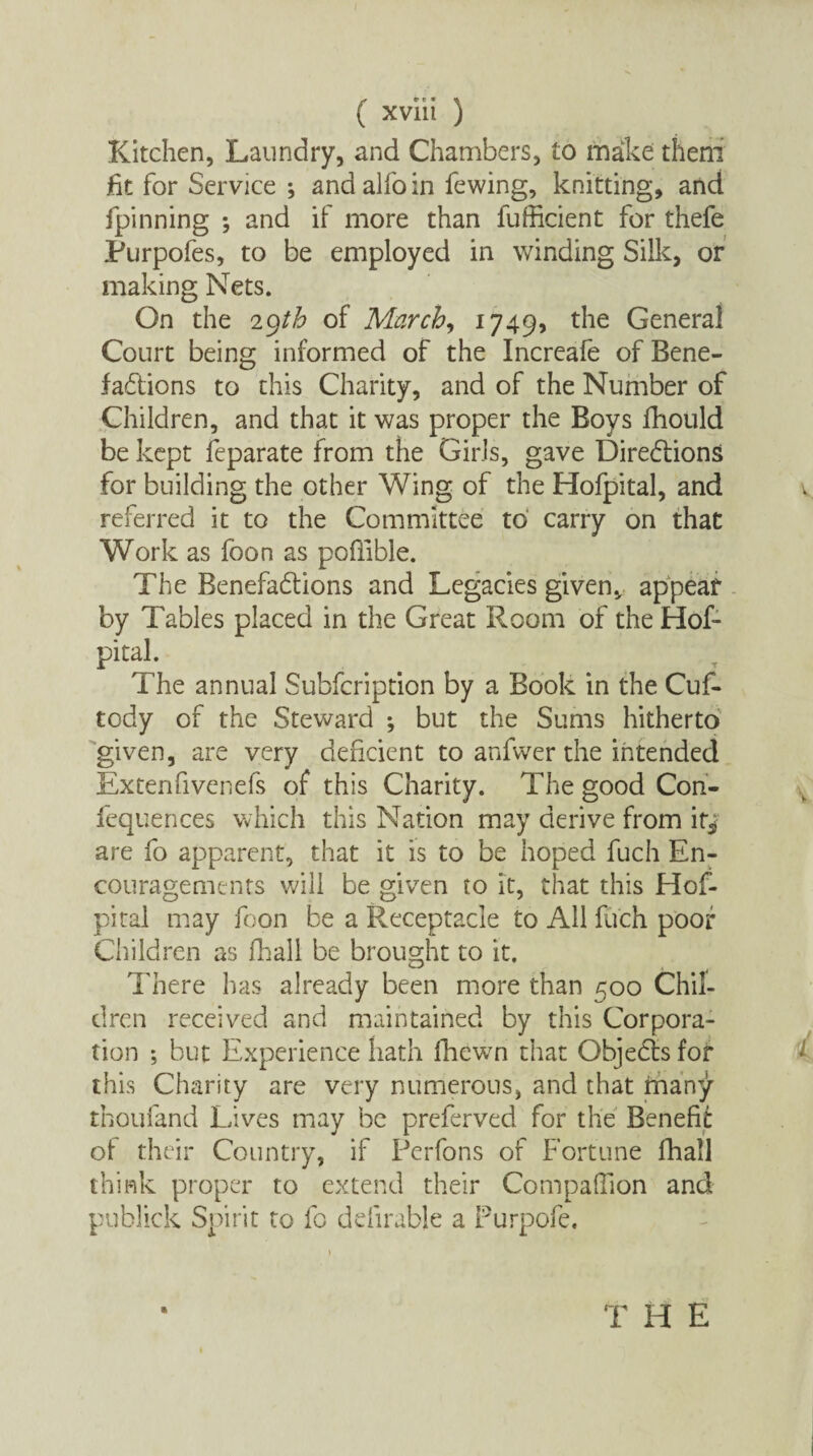 Kitchen, Laundry, and Chambers, to make them fit for Service ; and alfo in fewing, knitting, and fpinning ; and if more than fufficient for thefe Purpofes, to be employed in winding Silk, or making Nets. On the 2gtb of March, 1749, the General Court being informed of the Increafe of Bene¬ factions to this Charity, and of the Number of Children, and that it was proper the Boys fhould be kept feparate from the Girls, gave Directions for building the other Wing of the Hofpital, and referred it to the Committee to carry on that Work as foon as pofiible. The Benefactions and Legacies given, appear by Tables placed in the Great Room of the Hof¬ pital. The annual Subfcription by a Book in the Cuf- tody of the Steward ; but the Sums hitherto given, are very deficient to anfvver the intended Extenfivenefs of this Charity. The good Con- fequences which this Nation may derive from it* are fo apparent, that it is to be hoped fuch En¬ couragements will be given to it, that this Hof¬ pital may foon be a Receptacle to All fuch poof Children as fhall be brought to it. There has already been more than 500 Chil¬ dren received and maintained by this Corpora¬ tion *, but Experience hath fhewn that ObjeCts for this Charity are very numerous, and that friany thoufand Lives may be preferved for the Benefit of their Country, if Perfons of Fortune fhall think proper to extend their Companion and publick Spirit to fo ddirable a Furpofe. T H E