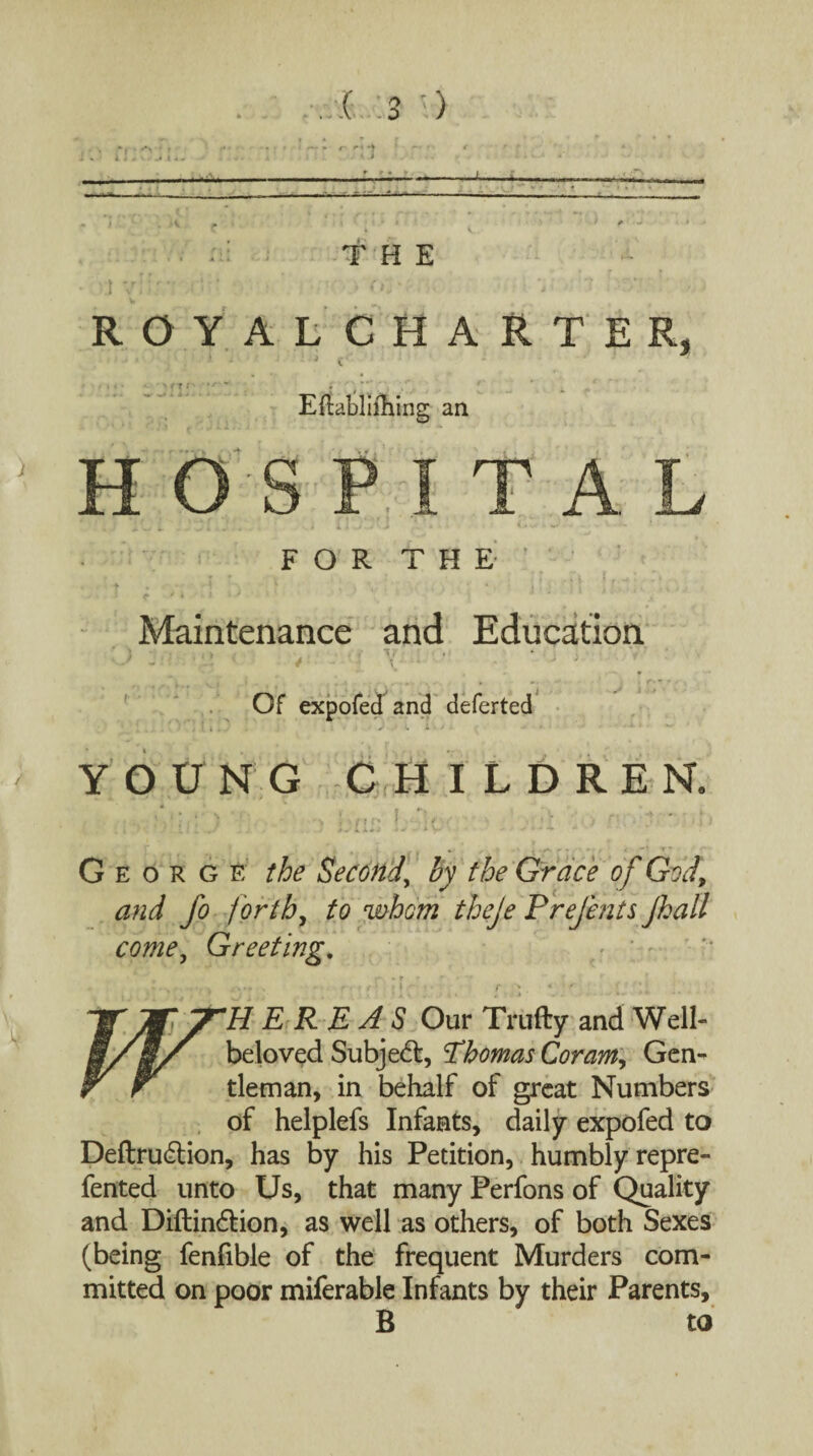 _ J-- • :ii THE • 1 V . ' i* ' * ROYALCHARTE^, . i £ • Eftabliihing an H OS PITA F O R T H E ’ Maintenance and Education ' \ , k . , Ti' . * - *,'• - • • '• ’ 1 * - ; \~u * ^ J ... i Of expofed and deferted YOUNG CHILDREN ^ tt r* George the Second, by the Grace of God, and fo forth, to whom theje Prejents Jhall come, Greeting. *•*', - * r r* • *>* *.*• - r r t f •* • f v * ' ; • ■ 'HERE AS Our Trudy and Well- beloved Subjedt, Thomas Coram, Gen¬ tleman, in behalf of great Numbers of helplefs Infants, daily expofed to Deftrudtion, has by his Petition, humbly repre- fented unto Us, that many Perfons of Quality and Diftindtion, as well as others, of both Sexes (being fenfible of the frequent Murders com¬ mitted on poor miferable Infants by their Parents, B to