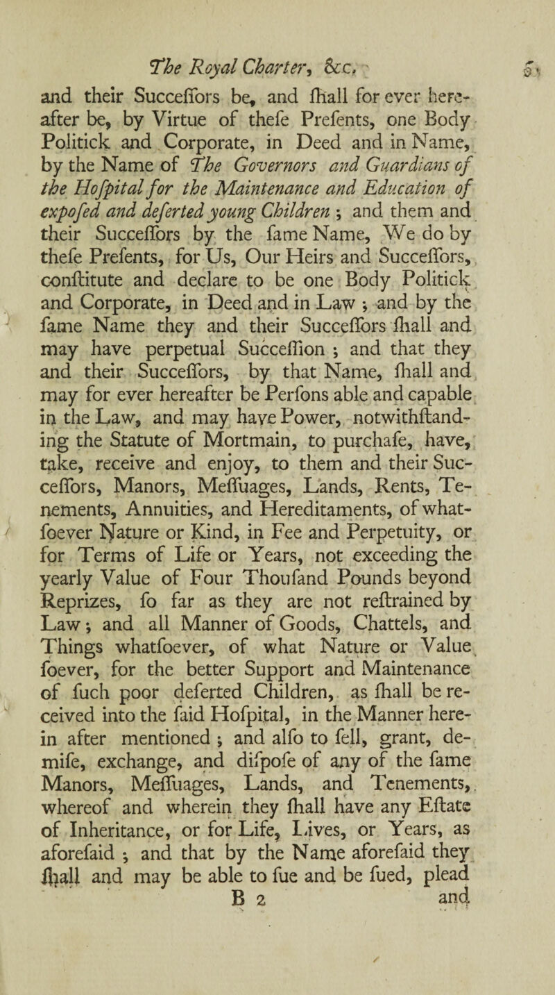 and their Succeflbrs be, and fhall for ever here¬ after be, by Virtue of thefe Prefents, one Body Politick and Corporate, in Deed and in Name, by the Name of The Governors and Guardians of the Hofpitalfor the Maintenance and Education of expo fed and defer ted young Children \ and them and their Succeflbrs by the fame Name, We do by thefe Prefents, for Us, Our Heirs and Succeflbrs, conftitute and declare to be one Body Politick and Corporate, in Deed and in Law ; and by the fame Name they and their Succeflbrs fhall and may have perpetual Succeflion ; and that they and their Succeflbrs, by that Name, fhall and may for ever hereafter be Perfons able and capable in the Law, and may have Power, notwithfhmd- ing the Statute of Mortmain, to purchafe, have, take, receive and enjoy, to them and their Suc¬ ceflbrs, Manors, Mefliiages, Lands, Rents, Te¬ nements, Annuities, and Hereditaments, of what- foever Nature or Kind, in Fee and Perpetuity, or for Terms of Life or Years, not exceeding the yearly Value of Four Thoufand Pounds beyond Reprizes, fo far as they are not reftrained by Law \ and all Manner of Goods, Chattels, and Things whatfoever, of what Nature or Value foever, for the better Support and Maintenance of fuch poor deferted Children, as fhall be re¬ ceived into the faid Hofpital, in the Manner here¬ in after mentioned ; and alfo to fell, grant, de- mife, exchange, and difpofe of any of the fame Manors, Mefliiages, Lands, and Tenements,. whereof and wherein they fhall have any Eflate of Inheritance, or for Life, laves, or Years, as aforefaid •, and that by the Name aforefaid they fliall and may be able to fue and be fued, plead B 2 and