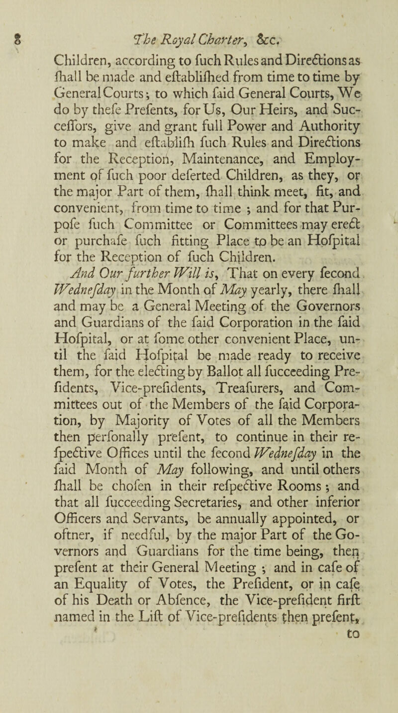 Children, according to fuch Rules and Directions as fliall be made and eftablifhed from time to time by General Courts*, to which laid General Courts, We do by thefe Prefents, for Us, Our Heirs, and Suc- cefTors, give and grant full Power and Authority to make and eftablifh fuch Rules and Directions for the Receptiori, Maintenance, and Employ¬ ment qf fuch poor deferted Children, as they, or the major Part of them, fhall think meet, fit, and convenient, from time to time ; and for that Pur- pofe fuch Committee or Committees may eredt or purchafe fuch fitting Place to be an Hofpital for the Reception of fuch Children. And Our further JVill is, That on every fecond Wednefday in the Month of May yearly, there fliall and may be a General Meeting of the Governors and Guardians of the faid Corporation in the faid Hofpital, or at fome other convenient Place, un¬ til the faid Hofpital be made ready to receive them, for the electing by Ballot all fucceeding Pre- fidents, Vice-prefidents, Treafurers, and Com¬ mittees out of the Members of the faid Corpora¬ tion, by Majority of Votes of all the Members then perfonally prefent, to continue in their re- fpe&ive Offices until the fecond JVednefday in the faid Month of May following, and until others ihall be chofen in their refpedive Rooms ; and that all fucceeding Secretaries, and other inferior Officers and Servants, be annually appointed, or oftner, if needful, by the major Part of the Go¬ vernors and Guardians for the time being, then prefent at their General Meeting *, and in cafe of an Equality of Votes, the Prefident, or in cafe of his Death or Abfence, the Vice-prefident firft named in the Lift of Vice-prefidents then prefent.