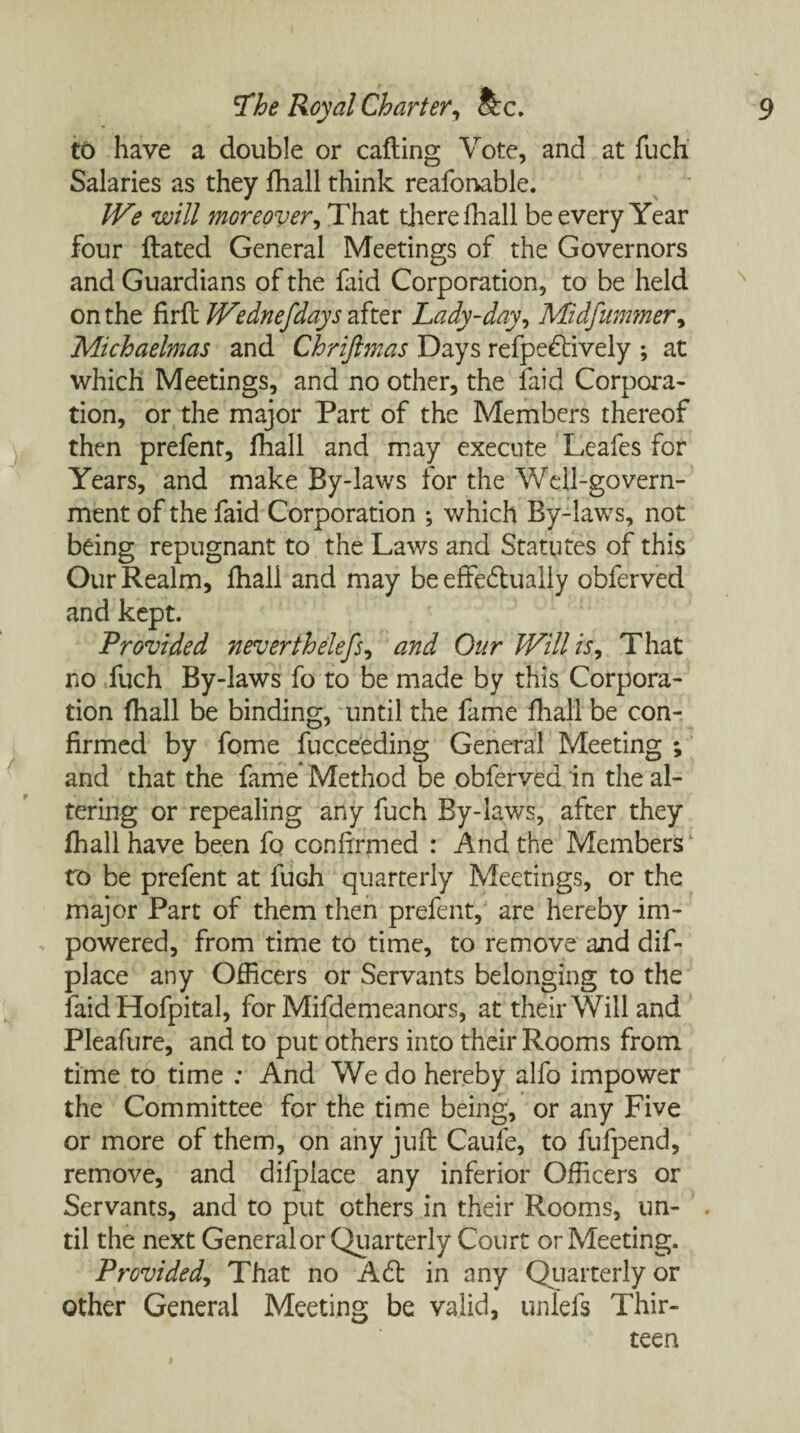 to have a double or calling Vote, and at fuch Salaries as they fhall think reafonable. JVe will moreover, That there fhall be every Year four Hated General Meetings of the Governors and Guardians of the faid Corporation, to be held on the firft Wednefdays after Lady-day, Midfummer, Michaelmas and Chriftmas Days refpedtively ; at which Meetings, and no other, the faid Corpora¬ tion, or the major Part of the Members thereof then prefenr, fhall and may execute Leafes for Years, and make By-laws for the Well-govern¬ ment of the faid Corporation ; which By-laws, not being repugnant to the Laws and Statutes of this Our Realm, fhall and may be effedually obferved and kept. Provided neverthelefs, and Our Will is, That no fuch By-laws fo to be made by this Corpora¬ tion (hall be binding, until the fame fliall be con¬ firmed by fome fucceeding General Meeting ; and that the fame Method be obferved in the al¬ tering or repealing any fuch By-laws, after they fhall have been fo confirmed : And the Members ro be prefent at fuch quarterly Meetings, or the major Part of them then prefent, are hereby im~ powered, from time to time, to remove and dif- place any Officers or Servants belonging to the faid Hofpital, for Mifdemeanors, at their Will and Pleafure, and to put others into their Rooms from time to time : And We do hereby alfo impower the Committee for the time being, or any Five or more of them, on any juft Caufe, to fufpend, remove, and difplace any inferior Officers or Servants, and to put others in their Rooms, un- . til the next General or Quarterly Court or Meeting. Provided, That no A6b in any Quarterly or other General Meeting be valid, unlefs Thir¬ teen