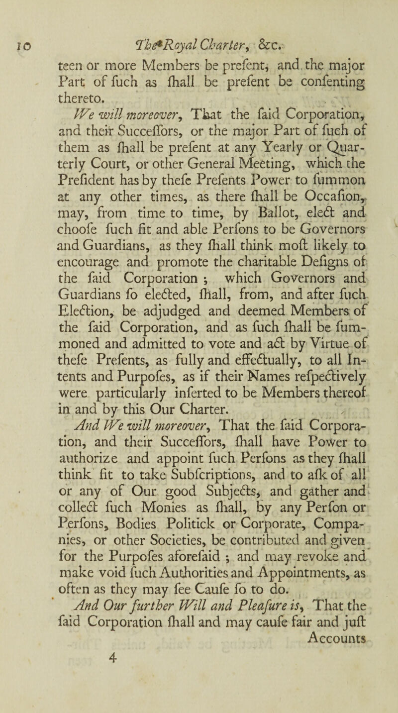 teen or more Members be prefent, and the major Part of fuch as fhall be prefent be confenting thereto. IVe will moreover. That the faid Corporation, and their SuccelTors, or the major Part of fuch of them as fhall be prefent at any Yearly or Quar¬ terly Court, or other General Meeting, which the Prefident has by thefe Prefents Power to fummon at any other times, as there fhall be Occafion, may, from time to time, by Ballot, eleCt and choofe fuch fit and able Perfons to be Governors and Guardians, as they fhall think mofl likely to encourage and promote the charitable Defigns of the faid Corporation ; which Governors and Guardians fo elected, fhall, from, and after fuch Election, be adjudged and deemed Members of the faid Corporation, and as fuch fhall be fum- moned and admitted to vote and aCt by Virtue of thefe Prefents, as fully and effectually, to all In¬ tents and Purpofes, as if their Names refpeCtively were particularly inferted to be Members thereof in and by this Our Charter. And We will moreover, That the faid Corpora¬ tion, and their SuccelTors, fhall have Power to authorize and appoint fuch Perfons as they fhall think fit to take Subfcriptions, and to afk of all or any of Our good Subjects, and gather and colleCt fuch Monies as fhall, by any Perfon or Perfons, Bodies Politick or Corporate, Compa¬ nies, or other Societies, be contributed and given for the Purpofes aforefaid *, and may revoke and make void fuch Authorities and Appointments, as often as they may fee Caufe fo to do. And Our further Will and Pie a fur e is. That the faid Corporation fhall and may caufe fair and juft Accounts 4