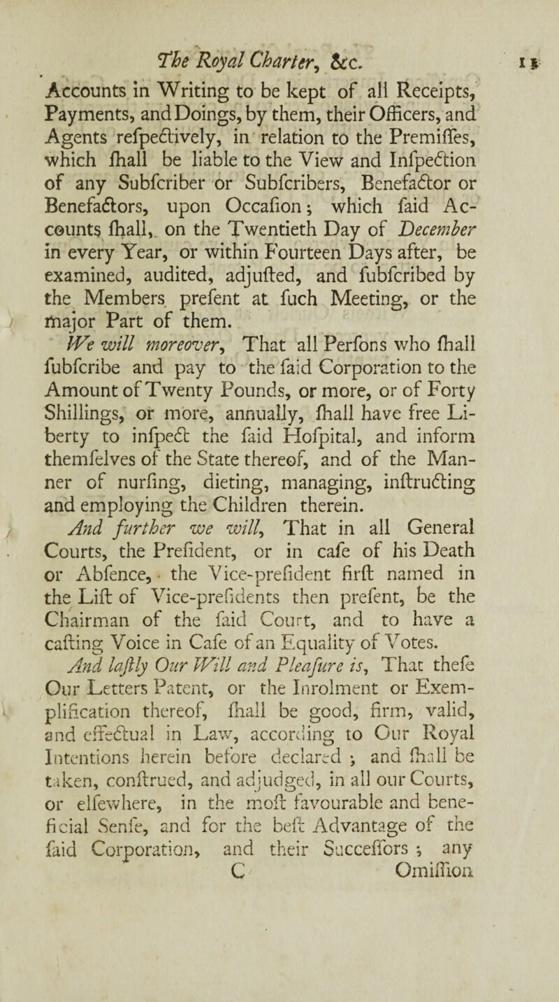 Accounts in Writing to be kept of all Receipts, Payments, and Doings, by them, their Officers, and Agents refpedlively, in relation to the Premiffes, which ffiall be liable to the View and Infpedtion of any Subfcriber or Subfcribers, Benefadlor or Benefadiors, upon Occafion; which faid Ac¬ counts ffiall, on the Twentieth Day of December in every Year, or within Fourteen Days after, be examined, audited, adjufted, and fubfcribed by the Members prefent at fuch Meeting, or the major Part of them. We will moreover, That all Perfons who ffiall fubfcribe and pay to the faid Corporation to the Amount of Twenty Pounds, or more, or of Forty Shillings, or more, annually, ffiall have free Li¬ berty to infpedl the faid Hofpital, and inform themfelves of the State thereof, and of the Man¬ ner of nurfing, dieting, managing, inftrudting and employing the Children therein. And further we will, That in all General Courts, the Prefident, or in cafe of his Death or Abfence, • the Vice-prefident firft named in the Lift of Vice-prefi dents then prefent, be the Chairman of the faid Court, and to have a catling Voice in Cafe of an Equality of Votes. And laftly Our Will and Pleafure is. That thefe Our Letters Patent, or the Inrolment or Exem¬ plification thereof, ffiall be good, firm, valid, and effectual in Law, according to Cur Royal Intentions herein before declared ^ and ffiall be taken, conftrued, and adjudged, in all our Courts, or elfewhere, in the moil favourable and bene¬ ficial Senfe, and for the beft Advantage of the faid Corporation, and their Succeffors •, any C Om if lion