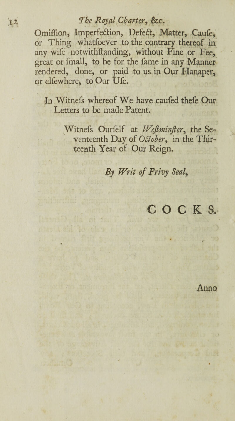 Omiflion, Imperfe&ion, Defeat, Matter, Caufe, or Thing whatfoever to the contrary thereof in any wife notwithftanding, without Fine or Fee, great or fmall, to be for the fame in any Manner rendered, done, or paid to us in Our Hanaper, or elfewhere, to Our Ufe, In Witnefs whereof We have caufed thefe Our Letters to be made Patent. i. . ., ,• • Witnefs Ourfelf at Weftminfter, the Se¬ venteenth Day of Offober^ in the Thir¬ teenth Year of Our Reign. By Writ of Privy Seal, COCKS. Anno