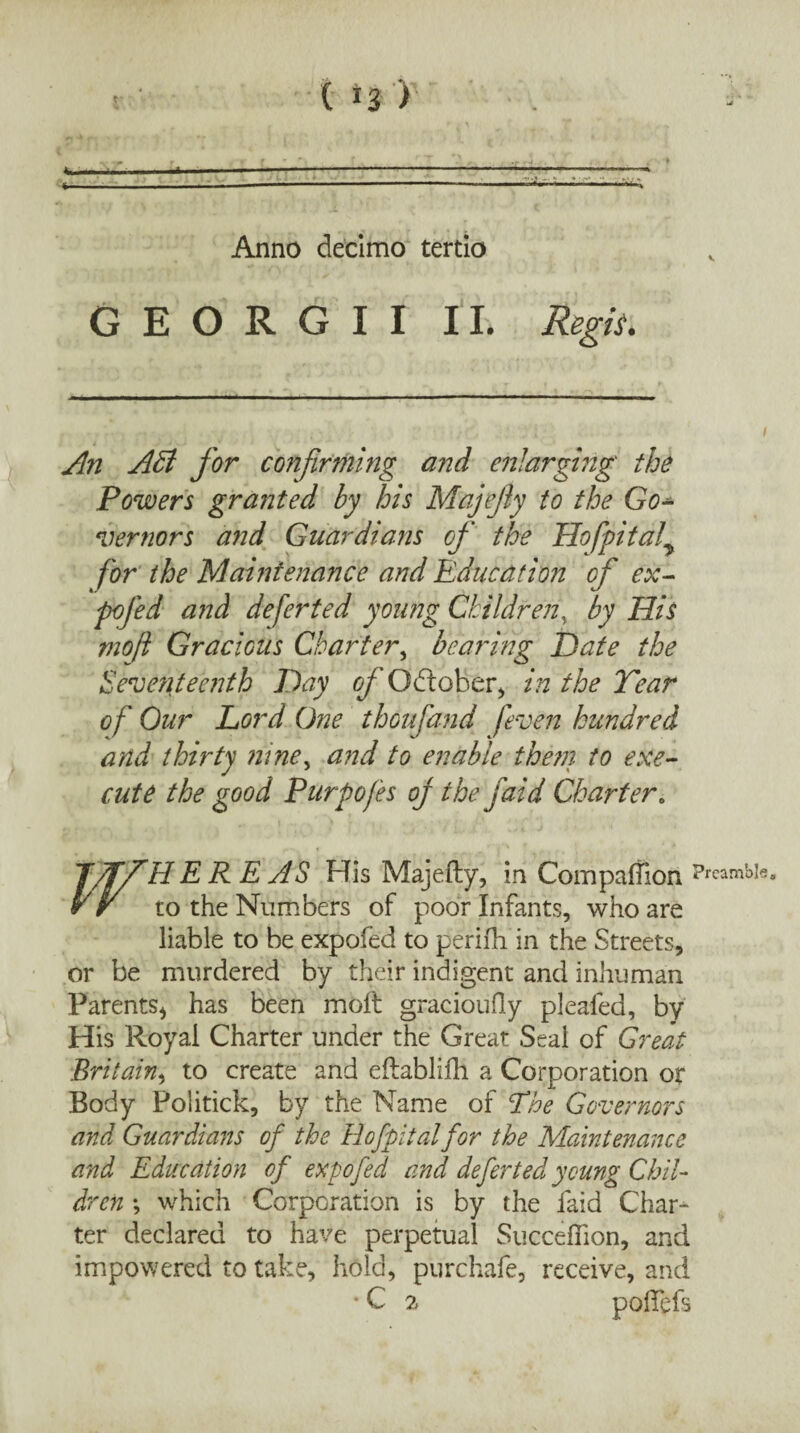 Anno decimo tertio GEORGII II. Regis. An AB for confirming and enlarging' the Powers granted by his Majejiy to the Go¬ vernors and Guardians of the Hofpitaf for the Maintenance and Education of ex- pc fed and deferted young Children by His mofi Gracious Charter, bearing Hate the Seventeenth Day c/’Odtober, in the Tear of Our Lord One thoufand /even hundred and thirty niney and to enable the??} to exe¬ cute the good Purpofes of the faid Charter. J/ffHEREAS His Majefty, in Companion Pr yiw to the Numbers of poor Infants, who are liable to be expofed to perifh in the Streets, or be murdered by their indigent and inhuman Parents* has been molt gracioufly plealed, by His Royal Charter under the Great Seal of Great Britain, to create and eftablifh a Corporation or Body Politick, by the Name of Ehe Governors and Guardians of the Hofpitalfor the Maintenance and Education of expofed and deferted young Chil¬ dren \ which Corporation is by the laid Char¬ ter declared to have perpetual Succelhon, and impowered to take, hold, purchafe, receive, and • C 2 pofTefs