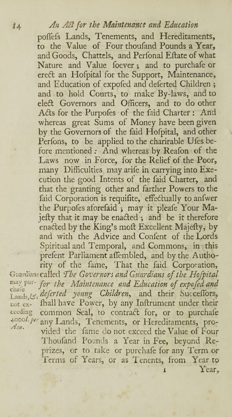 poffefs Lands, Tenements, and Hereditaments, to the Value of Four thoufand Pounds a Year, and Goods, Chattels, and Perfonal Eftate of what Nature and Value foever *, and to purchafe or ereft an Hofpital for the Support, Maintenance, and Education of expofed and deferted Children *, and to hold Courts, to make By-laws, and to ele£t Governors and Officers, and to do other Adis for the Purpofes of the faid Charter : And whereas great Sums of Money have been given by the Governors of the faid Hofpital, and other Perfons, to be applied to the charirable Ufes be¬ fore mentioned: And whereas by Reafon of the Laws now in Force, for the Relief of the Poor, many Difficulties may arife in carrying into Exe¬ cution the good Intents of the faid Charter, and that the granting other and farther Powers to the faid Corporation is requifite, effedlually to anfwer the Purpofes aforefaid ; may it pleafe Your Ma- jefty that it may be enadled •, and be it therefore enadled by the King’s mod Excellent Majelly, by and with the Advice and Confent of the Lords Spiritual and Temporal, and Commons, in this prefent Parliament afiembled, and by the Autho¬ rity of the fame, That the faid Corporation, Guardians called The Governors and Guardians of the Hofpital n fy Pur_ for the Maintenance and Education of expofed and L i'liX. (Sc deferted young Children, and their Succeifors, not ex- fhall have Power, by any Inftrument under their seeding common Seal, to contract for, or to purchafe ^oool.per any Lands, Tenements, or Hereditaments, pro¬ vided the fame do not exceed the Value of Four Thoufand Pounds a Year in Fee, beyond Re- prizes, or to take or purchafe for any Term or Terms of Years, or as Tenents, from Year to jl Year,