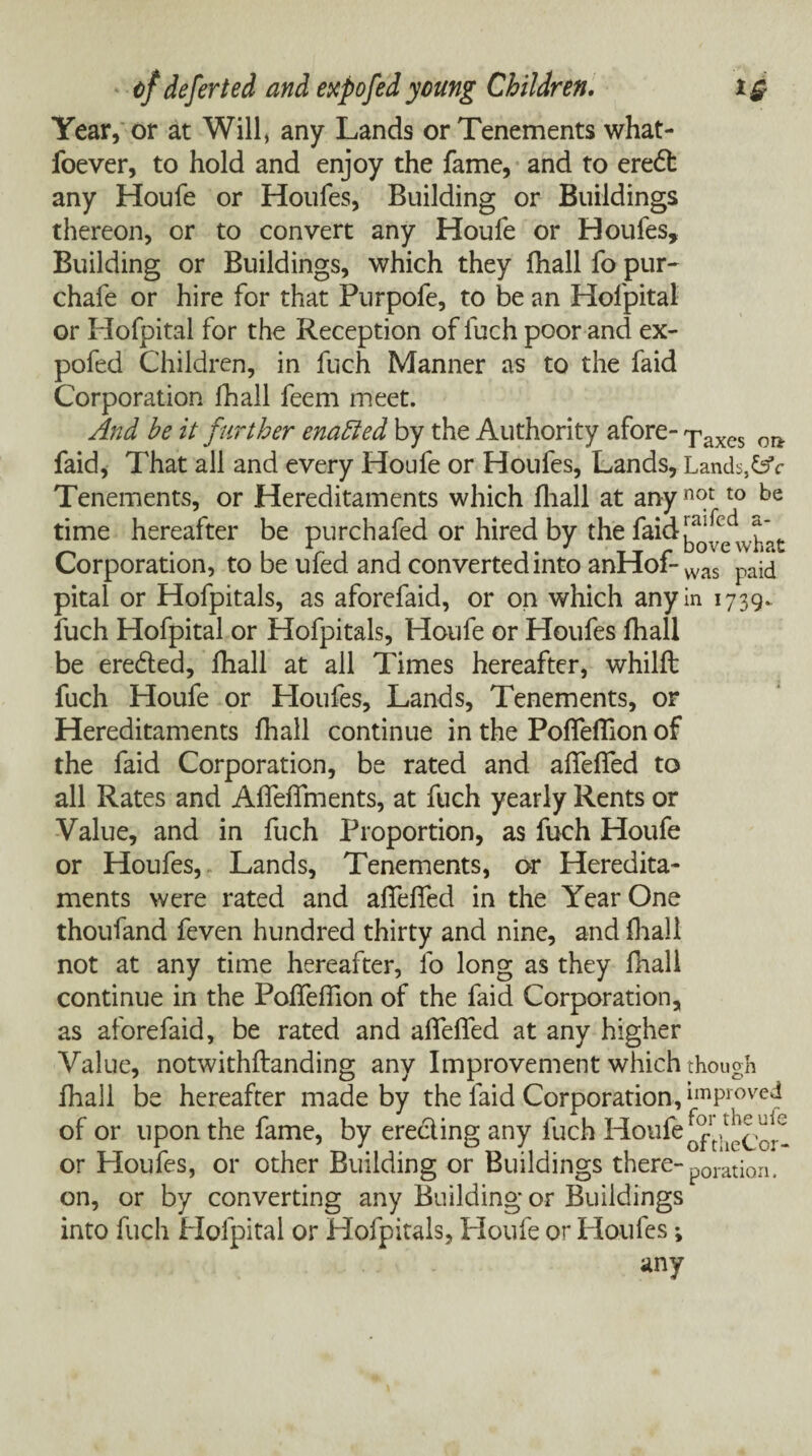 Year, or at Will, any Lands or Tenements what- foever, to hold and enjoy the fame, and to eredl any Houfe or Houfes, Building or Buildings thereon, or to convert any Houfe or Houfes, Building or Buildings, which they fhall fo pur- chafe or hire for that Purpofe, to be an Hofpital or Hofpital for the Reception of fuch poor and ex- pofed Children, in fuch Manner as to the faid Corporation fhall feem meet. And he it further enabled by the Authority afore- Taxes on- faid, That all and every Houfe or Houfes, Lands, Lands,&V Tenements, or Hereditaments which fhall at anyn<y t0 be time hereafter be purchafed or hired by the faid ^cdw^’t Corporation, to be ufed and converted into anHof-was paid pital or Hofpitals, as aforefaid, or on which any in 1739.. fuch Hofpital or Hofpitals, Houfe or Houfes fhall be eredted, fhall at all Times hereafter, whilft fuch Houfe or Houfes, Lands, Tenements, or Hereditaments fhall continue in the Poflefiion of the faid Corporation, be rated and affefied to all Rates and AffefTments, at fuch yearly Rents or Value, and in fuch Proportion, as fuch Houfe or Houfes, Lands, Tenements, or Heredita¬ ments were rated and afiefied in the Year One thoufand feven hundred thirty and nine, and fhall not at any time hereafter, fo long as they fhall continue in the Poffefiion of the faid Corporation, as aforefaid, be rated and affeffed at any higher Value, notwithstanding any Improvement which though fhall be hereafter made by the faid Corporation, Improved of or upon the fame, by erecting any fuch Houfe or Houfes, or other Building or Buildings there- p0ratiQn. on, or by converting any Building or Buildings into fuch Hofpital or Hofpitals, Houfe or Houfes; any