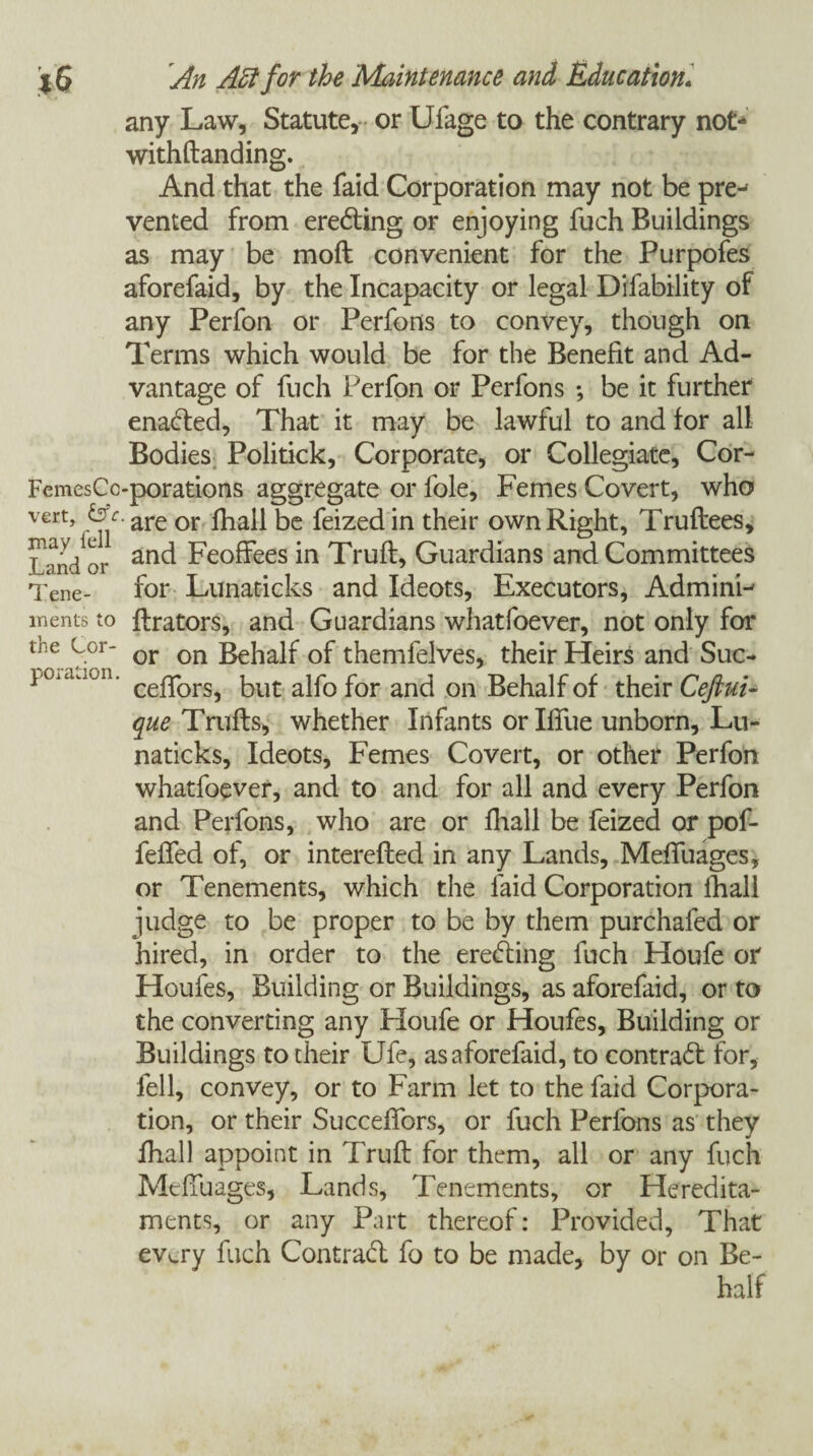 any Law, Statute, or Ufage to the contrary not-4 withftanding. And that the faid Corporation may not be pre^ vented from eredting or enjoying fuch Buildings as may be moft convenient for the Purpofes aforefaid, by the Incapacity or legal Difability of any Perfon or Perfons to convey, though on Terms which would be for the Benefit and Ad¬ vantage of fuch Perfon or Perfons •, be it further enadted, That it may be lawful to and for all Bodies Politick, Corporate, or Collegiate, Cor- FemesCc-porations aggregate or foie. Femes Covert, who vert, &c. are or £jia|| bc feizec[in their own Right, Truftees, landor Fe°ff*ees’m Truft, Guardians and Committees Tene- for Lunaticks and Ideots, Executors, AdminP inents to ftrators, and Guardians whatfoever, not only for or on Behalf of themfelves, their Heirs and Suc- ceftors, but alfo for and on Behalf of their Ceftui- que Trufts, whether Infants or Ifiue unborn, Lu¬ naticks, Ideots, Femes Covert, or other Perfon whatfoever, and to and for all and every Perfon and Perfons, who are or fhall be feized or pof- fefted of, or interefted in any Lands, Meffuages, or Tenements, which the faid Corporation fhall judge to be proper to be by them purchafed or hired, in order to the eredting fuch Houfe or Houles, Building or Buildings, as aforefaid, or to the converting any Houfe or Houfes, Building or Buildings to their Ufe, as aforefaid, to contract for, fell, convey, or to Farm let to the faid Corpora¬ tion, or their SuccefTors, or fuch Perfons as they fhall appoint in Truft for them, all or any fuch Meffuages, Lands, Tenements, or Heredita¬ ments, or any Part thereof: Provided, That every fuch Contract fo to be made, by or on Be¬ half the Cor¬ poration