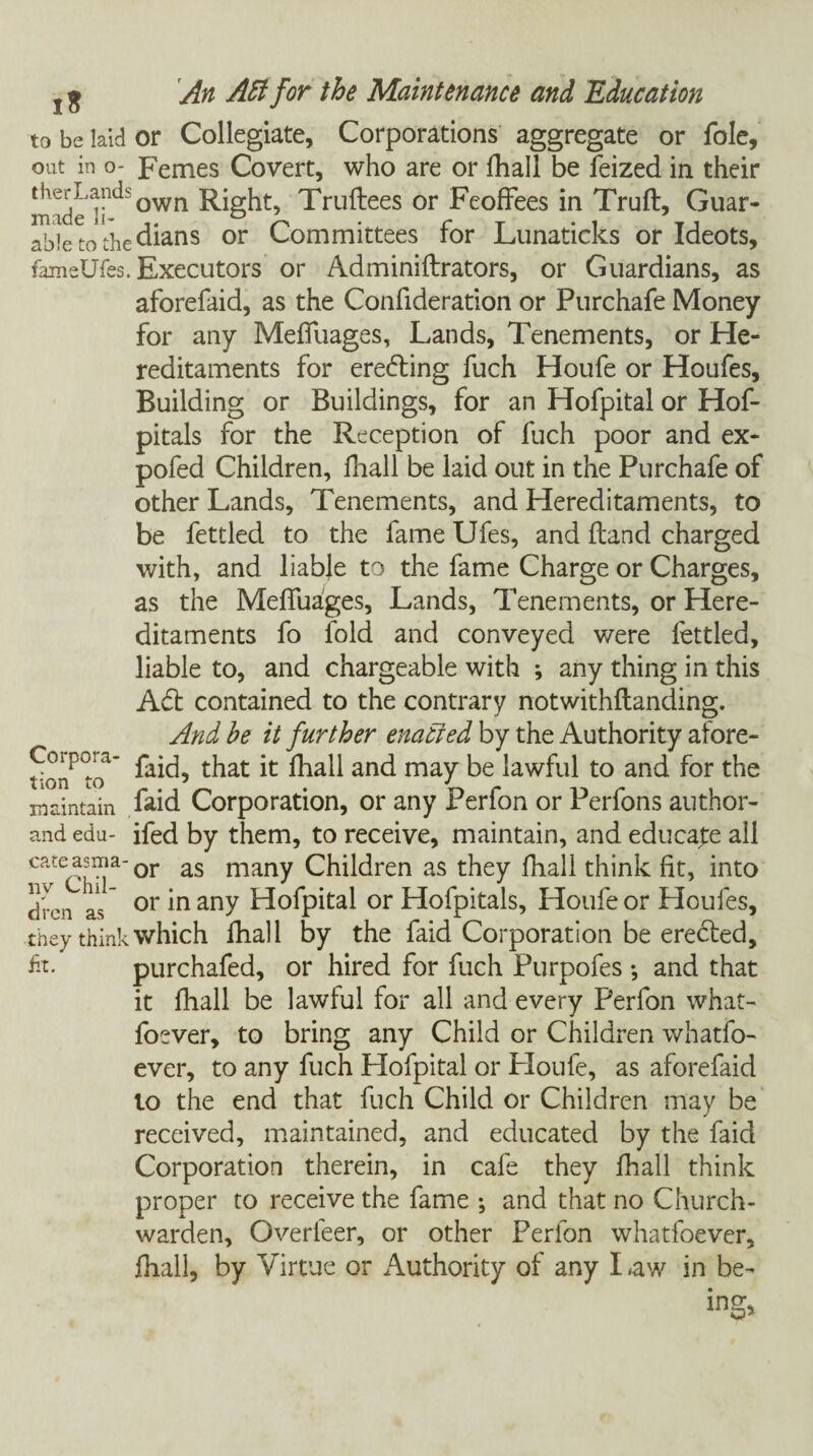 to be laid or Collegiate, Corporations aggregate or foie, out in o- Femes Covert, who are or fhall be feized in their made own Truftees or Feoffees in Truft, Guar- able to the dians or Committees for Lunaticks or Ideots, fameUfes. Executors or Adminiftrators, or Guardians, as aforefaid, as the Confideration or Purchafe Money for any Meffuages, Lands, Tenements, or He¬ reditaments for ere&ing fuch Houfe or Houfes, Building or Buildings, for an Hofpital or Hof- pitals for the Reception of fuch poor and ex- pofed Children, fhall be laid out in the Purchafe of other Lands, Tenements, and Hereditaments, to be fettled to the fame Ufes, and (land charged with, and liabje to the fame Charge or Charges, as the Meffuages, Lands, Tenements, or Here¬ ditaments fo fold and conveyed v/ere fettled, liable to, and chargeable with ; any thing in this Adi contained to the contrary notwithflanding. And he it further enacted by the Authority afore- Corpoia- t}iat fhall and may be lawful to and for the maintain fold Corporation, or any Perion or Perions author- and edu- ifed by them, to receive, maintain, and educate all cate asm a- or as many Children as they fhall think fit, into dren as or *n any Hofpital or Hofpitals, Houfe or Houfes, they think which fhall by the faid Corporation be erecled, fit. purchafed, or hired for fuch Purpofes *, and that it fhall be lawful for all and every Perfon what- foever, to bring any Child or Children whatfo- ever, to any fuch Hofpital or Houfe, as aforefaid lo the end that fuch Child or Children may be received, maintained, and educated by the faid Corporation therein, in cafe they fhall think proper to receive the fame ; and that no Church¬ warden, Overfeer, or other Perfon whatfoever, fhall, by Virtue or Authority of any I aw in be- ins:.