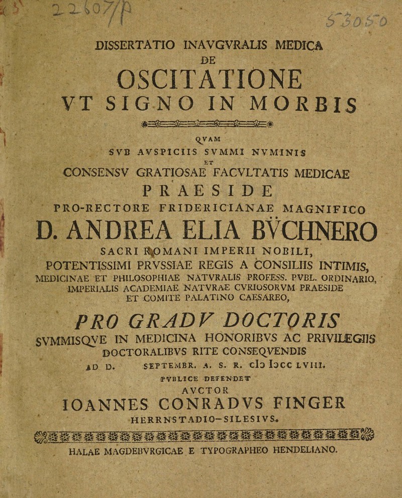 DE OSCITATIONE VT SIGNO IN MORBIS qVAM SV B AV SPICI IS SVMMI NVMINIS ET CONSENSV GRATIOSAE FACVLTATIS MEDICAE PRAESIDE PRO-RECTORE FRIDER ICI ANAE MAGNIFICO D. ANDREA ELIA BYCHNERO SACRI ROMANI IMPERII NOBILI, POTENTISSIMI PRVSSIAE REGIS A CONSILIIS INTIMIS, MEDICINAE ET PHILOSOPHIAE NATVRALIS PROFESS. PVBL. ORDINARIO, IMPERIALIS ACADEMIAE NATVRAE CVRJOSORVM PRAESIDE ET COMITE PALATINO CAESAREO, PRO GRAD V DOCTORIS SVMMISQVE IN MEDICINA HONOR1BVS AC PRIV1IEG11S DOCTORALIBVS RITE CONSEQVENDIS ad d. septembr. a. s. r. eia Iacc lviii. fVBLICE DETENDET AVCTOR IO ANNES CONRADVS FINGER HERRNS TADIO—SILESIV S. HALAE MAGDEISVRGICAE E TYPOGRAPHEO HENDELIANO.