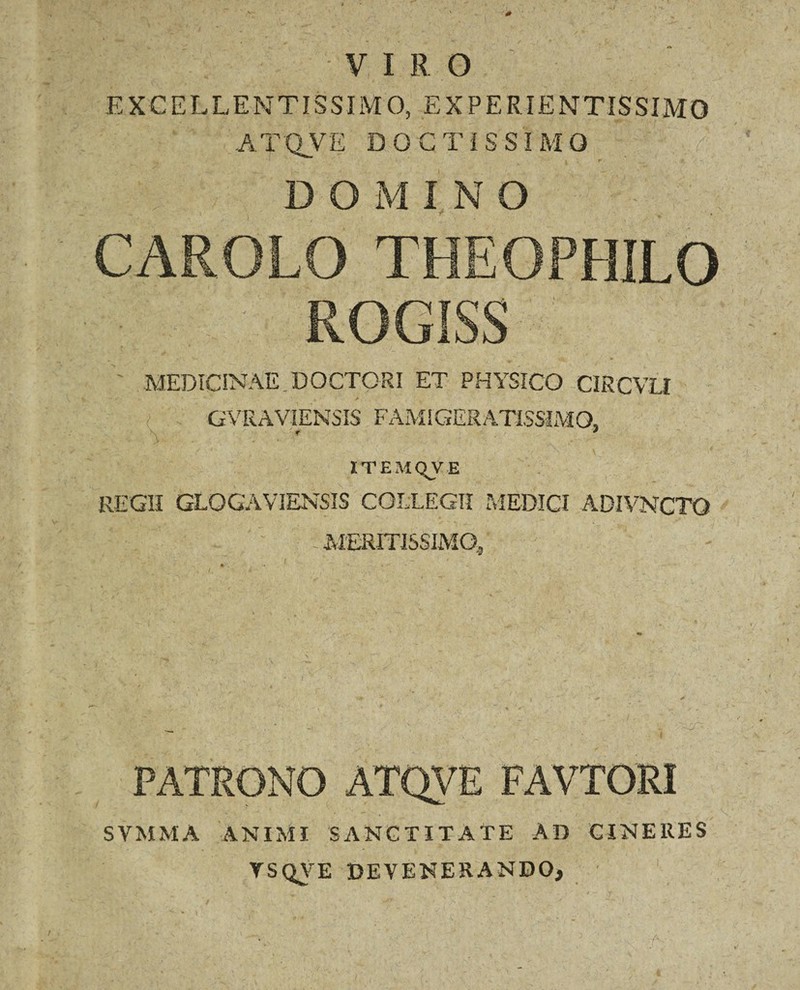 VI R O EXCELLENTISSIMO,.EXPERIENTIS SIMO A T OVE D O C T l S S I M O 1  • \ r » - DOMINO CAROLO THEOPHILO ROGISS MEDICINAE.DOCTORI ET PHYSICO CIRCVLI GVRAVIENSIS FAMIGERATISSIMO, ITEMQVE REGII GLOGAVIENSIS COLLEGII MEDICI ADIVNCTQ ' MERITISSIMO, PATRONO ATQVE FAVTORI SVMMA ANIMI SANCTITATE AD CINERES YSQVE DEVENERANDO,