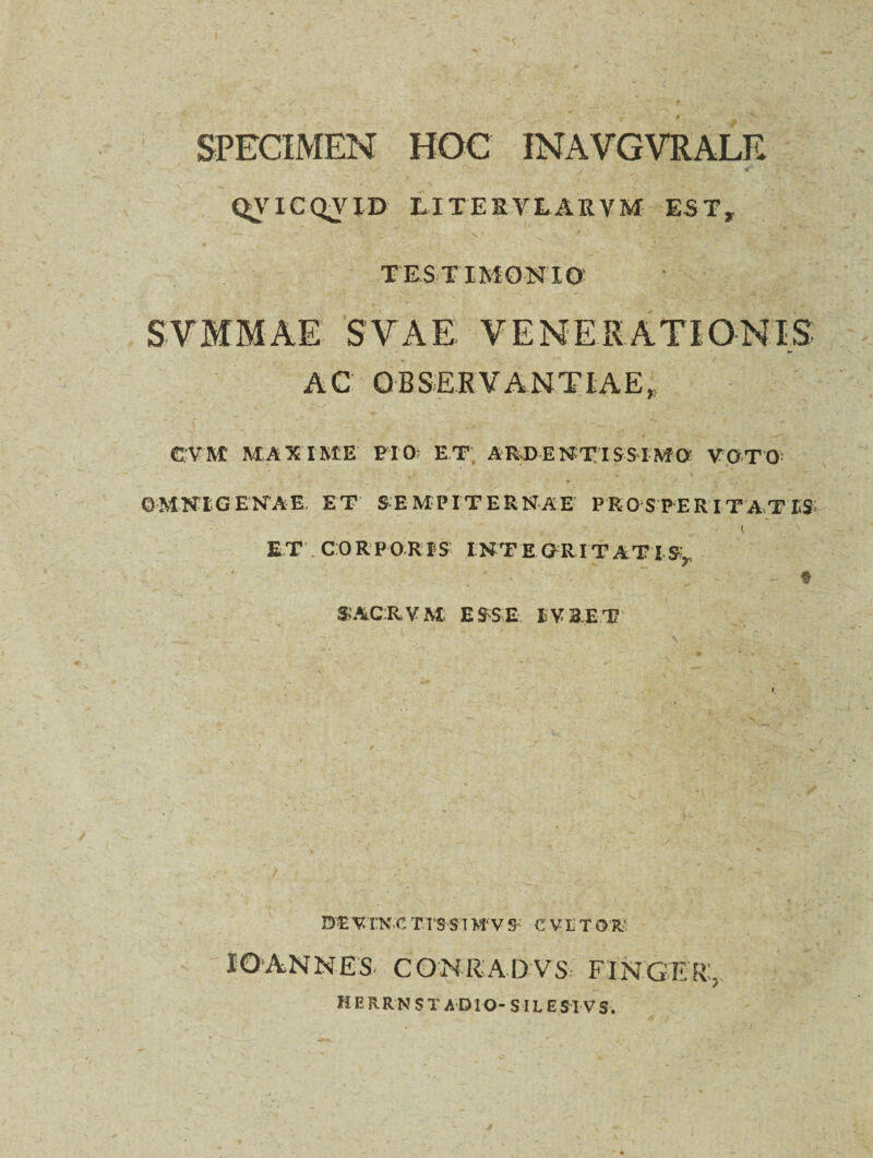 SPECIMEN HOC INAVGVRALE QTICQTTD LITESVLARVM EST, —’- . N ' ' \ ^ * ... - . TESTIMONIO SVMMAE S V A E VENERATIONIS AC OBSERVANTIAE. CVM MAXIME FIO; ET ARDENTISSIMO: YpTO OMNIGENAE ET SEMPITERNAE PROSPERITATIS ET . CORPOR IS INTE GRITATI S, 3-ACRVM ESSE IV3ET * de vtn.c t rss i m- v s e v e t or IOANNES CONRADVS FINGER:, H E R RN S T AD IO- SIL E5M VS.