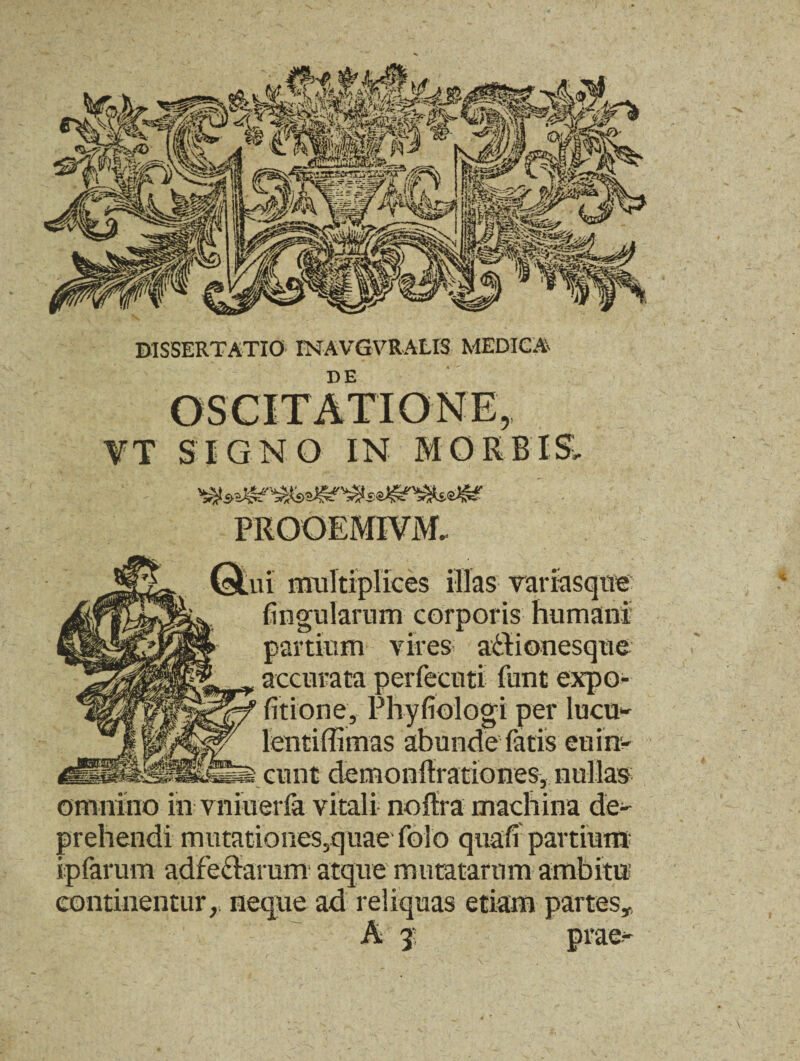 DE ¥T SIGNO IN MORB PROOEMIVM, ui multiplices illas variasque lingularum corporis humani partium vires a&ionesque accurata perfeenti funt expo¬ litione, Phyliologi per lucu*' lentiffimas abunde fatis euin- i eunt demonftrationes, nullas omnino in vniuerfa vitali no lira machina de¬ prehendi mutationes,quaefolo quali partium ipfarum adfe&arum atque mutatarum ambitu continentur, neque ad reliquas etiam partes* 3 '.'.i:-;- ptae^