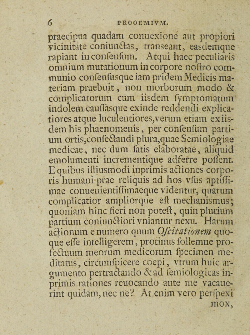 praecipua quadam connexione aut propiori vicinitate coniuncks, transeant, easdemque rapiant in confenfum. Atqui haec peculiaris omnium mutationum in corpore noftro com¬ munio confenfusque iam pridem Medicis ma¬ teriam praebuit, non morborum modo & complicatorum cum iisdem fymptornatum indolem cauffasque exinde reddendi explica¬ tiores atque luculentiores,verum etiam ex iis¬ dem his phaenomenis, per confenfum parti¬ um ortis,confe&andi plura,quae Semiologiae medicae, nec dum latis elaboratae, aliquid emolumenti incrementique adferre pollent. E quibus iftiusmodi iuprimis actiones corpo¬ ris humani prae reliquis ad hos vfus aptiffi- mae comienientiffimaeque videntur, quarum complicatior ampliorque eft mechanismus; quoniam hinc fieri non poteft, quin plurium partium coniuncKori vniantur nexu. Harum actionum e numero quum Ofdtationem quo¬ que efle intelligerem, protinus follemne pro- fe&iuim meorum medicorum fpecimen me¬ ditatus, circumfpicere coepi, vtrumhuic ar¬ gumento pertractando &ad lemiologicas in- primis rationes reuocando ante me vacatie- rint quidam, nec ne? At enim vero perfpexi mox.