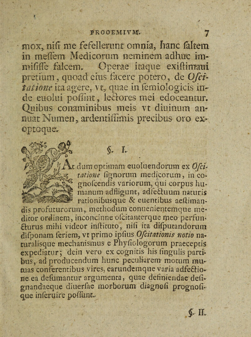 - mox, nifi me Fefellerunt omnia, hanc (altem in melfern Medicorum neminem adhuc im- mififTe falcem. Operae itaque exiftimaui pretium, quoad eius facere potero, de Ofci¬ tatione ita agere, vt, quae in femiologicis in- de eu olui pofiint, lectores mei edoceantur. Quibus conaminibus meis vt diurnum an¬ nuat Numen,ardeiitiffimis precibus oro ex- I * t dum ogt&nara; euoluendorum ex Ofci- talione (ignoram medicorum, in co- gnofeendis variorum, qui corpus hu¬ manum-adflig.unt, adfeftuum naturis rationibusque & euentibus aeftiman- dis profuturorum, methodum conuenientemque me¬ ditor ordinem, inconcinneofeitanterque meo perfun¬ cturus mihi videor inftituto, nifi ita difputandorum difponam feriem, vt primo ipfius Ofcitationis notio na- turalisque mechanismus e Phyfiologorum praeceptis expediatur ; dein vero ex cognitis his finguiis parti¬ bus, ad producendum hunc peculiarem- motum mu¬ tuas conferentibus vires, earundemque varia adfcCfio- ne ea defumantur argumenta, quae definiendae defi- gnandaeqtte diuerfae morborum diagnofi prognofi- que inferuire po fiunt..