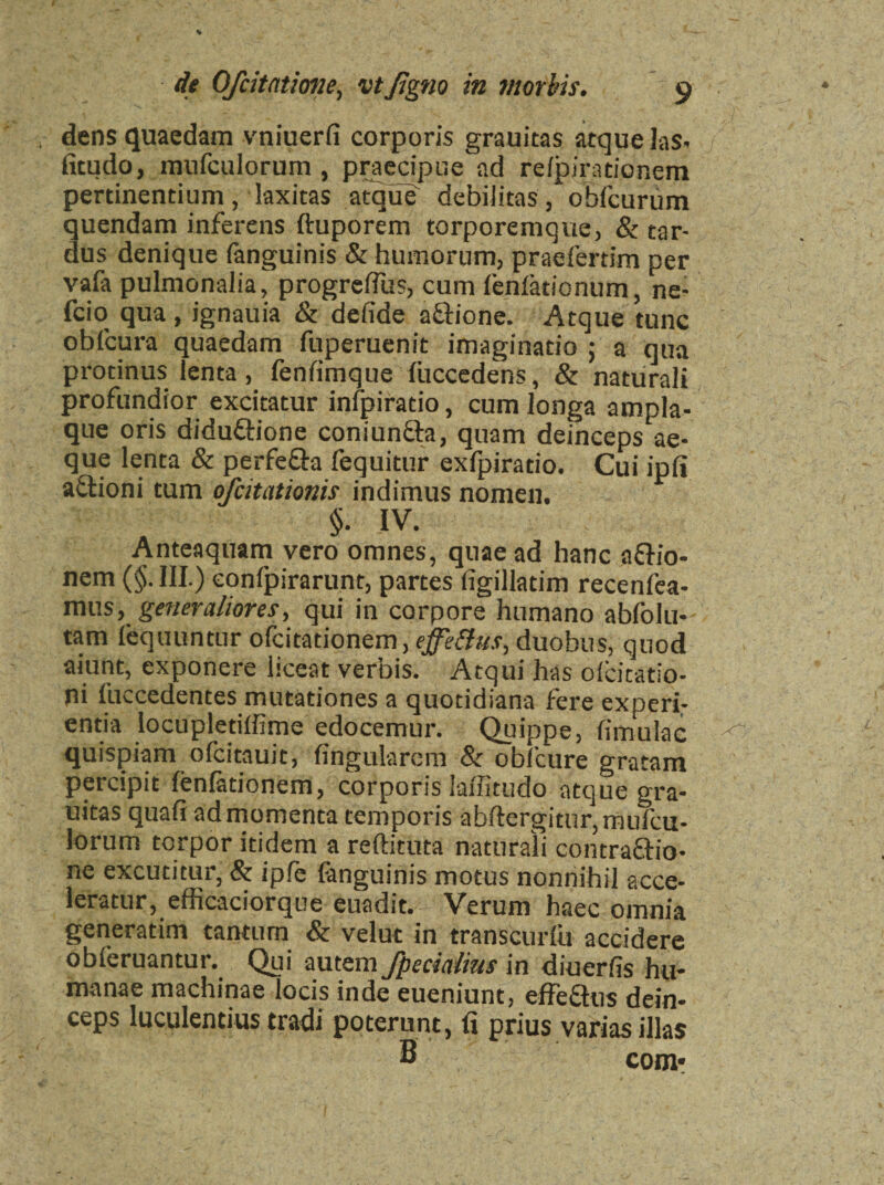 dens quaedam vniuerfi corporis grauitas atque las- fitudo, mufculorum, praecipue ad reipirationem pertinentium, laxitas atque debilitas , obfcurum quendam inferens ftuporem torporemque, & tar¬ dus denique fanguinis & humorum, praefertim per vafa pulmonalia, progreffiis, cum fenlationum, ne- fcio qua, ignauia & defide a&ione. Atque tunc oblcura quaedam fuperuenit imaginatio ; a qua protinus lenta, fenfimque liiccedens, & naturali profundior excitatur infpiratio, cum longa ampla¬ que oris diduttione coniun&a, quam deinceps ae¬ que lenta & perfetta fequitur exfpiratio. Cui ipfi attioni tum ofcitationis indimus nomen. §. IV. Anteaquam vero omnes, quae ad hanc attio- nem (§. III.) conlpirarunt, partes figillatim recenfea- mns, generaliores, qui in corpore humano ablblu* tam fequuntur ofcitationem, effetfus, duobus, quod aiunt, exponere liceat verbis. Atqui has olcitatio- ni luccedentes mutationes a quotidiana fere experi¬ entia locupletiffime edocemur. Quippe, limulae quispiam ofeitauit, lingularem & obiture gratam percipit lenfationem, corporis laffitudo atque gra¬ uitas quali ad momenta temporis abftergitur, mufcu¬ lorum torpor itidem a reftituta naturali contractio¬ ne excutitur, & ipfe fanguinis motus nonnihil acce¬ leratur, efficaciorque euadit. Verum haec omnia generatim tantum & velut in transcurlu accidere obleruantur. Qui autem fpedaiius in diuerfis hu¬ manae machinae locis inde eueniunt, effettus dein¬ ceps luculentius tradi poterunt, fi prius varias illas 8 com*