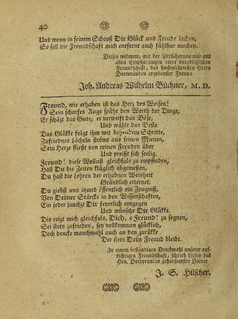 $fb w 40 V . s > ’ - Unt>in fcmem ,<Sd)Ci$ 3Dir ©Ificf unbgtYUbc lad;cn, (go feli bie Jmmbfd>aft mid) enjtfernt aud; fu^lbar nmd;en. 2>i.cjc£ roibmcfc, mit bcr $ctfcl;crun<j 11 ab udi ,nllt‘n 0npftob.ii8<jeu cincr «ntu'Vic^irdtcn 5rcunb|\i)aft f fce$ f>0cl>gcc^atcfrcn *pm*n Jboctor.mtfen crocknflcr Jrcuao V:f M, D. »1« er&abcn i|l bas ipcrj b.es SBeifenJ O 0ein fdjavfes 2tuge fp.uf>t.bm 2&rvfj> b.erSinge, <£r fd)dit bas ©ute, er ba$ 33bfe, ' Unb tv>df)lt bas Sbefle. , X)ag ©luffe folgt i$m mit bepr-ubeiu (gdjriffe,. 3ufriebn.es f ddjetn ficomt aus feinen SDJienen, feeinfierse fliejjt non reinen grcubett uber Unb preift jlcf) feetig. , gveuitb!’ biefe 2Bi>fluft gletcbfals ju empfinben, .'Oajb jDu bie geiten flflglid) abgemefjen, it)u fjafl bie ie§ren ber ertya&nen 'SJeisfjeit.. ■: ©runblid) cvlmtcf. C JDu giebji unS iisunb cffentiid) ein gettgnifj, 23on ©einer ©tdrcfe in ben SSiffenfdjaftett, (?in ieber jaudjjt iDit feperticf) entgegeu Unb nmnfcfyfjDit ©luffe. ®is rcijt mid) gtcidtfals, tDicl), o greimb! 511 fegnen, 0ei flete jufrieben, fep udlfemmen glucflidi, X>od) bende mancfjmaf;! aud) an ben.juruffe £>er flete SDciu greuub bleibt, * I » f j T ” ' - • - j -r ^ ^ gcf)urfmnftci‘Dicntr