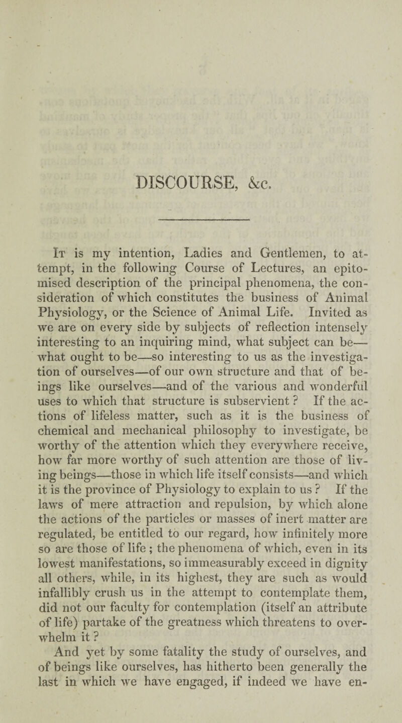 DISCOURSE, &c. It is my intention, Ladies and Gentlemen, to at¬ tempt, in the following Course of Lectures, an epito¬ mised description of the principal phenomena, the con¬ sideration of which constitutes the business of Animal Physiology, or the Science of Animal Life. Invited as we are on every side by subjects of reflection intensely interesting to an inquiring mind, what subject can be— what ought to be—so interesting to us as the investiga¬ tion of ourselves—of our own structure and that of be¬ ings like ourselves—and of the various and wonderful uses to which that structure is subservient ? If the ac¬ tions of lifeless matter, such as it is the business of chemical and mechanical philosophy to investigate, be worthy of the attention which they everywhere receive, how far more worthy of such attention are those of liv¬ ing beings—those in which life itself consists—and which it is the province of Physiology to explain to us ? If the laws of mere attraction and repulsion, by which alone the actions of the particles or masses of inert matter are regulated, be entitled to our regard, how infinitely more so are those of life ; the phenomena of which, even in its lowest manifestations, so immeasurably exceed in dignity all others, while, in its highest, they are such as would infallibly crush us in the attempt to contemplate them, did not our faculty for contemplation (itself an attribute of life) partake of the greatness which threatens to over¬ whelm it ? And yet by some fatality the study of ourselves, and of beings like ourselves, has hitherto been generally the last in which we have engaged, if indeed we have en-