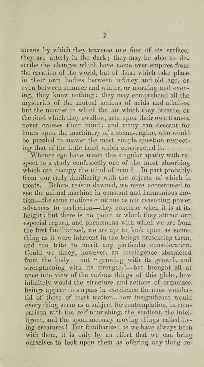 means by which they traverse one foot of its surface, the}7 are utterly in the dark ; they may be able to de¬ scribe the changes which have come over empires from the creation of the world, but of those which take place in their own bodies between infancy and old age, or even between summer and winter, or morning and even¬ ing, they know nothing ; they may comprehend all the mysteries of the mutual actions of acids and alkalies, but the manner in which the air which they breathe, or the food which they swallow, acts upon their own frames, never crosses their mind; and many can descant for hours upon the machinery of a steam-engine, who would be puzzled to answer the most simple question respect¬ ing that of the little hand which constructed it. Whence cgn have arisen this singular apathy with re¬ spect to a study confessedly one of the most absorbing which can occupy the mind of man ? In part probably from our early familiarity with the objects of which it treats. Before reason dawned, we were accustomed to see the animal machine in constant and harmonious mo¬ tion—the same motions continue as our reasoning power advances to perfection—they continue when it is at its height; but there is no point at which they attract our especial regard, and phenomena with which we are from the first familiarized, we are apt to look upon as some¬ thing as it were inherent in the beings presenting them, and too trite to merit any particular consideration. Could we fancy, however, an intelligence abstracted from the body — not “growing with its growth, and strengthening with its strength,”—but brought all at once into view of the various things of this globe, how infinitely would the structure and actions of organized beings appear to surpass in excellence the most wonder¬ ful of those of inert matter—how insignificant would everything seem as a subject for contemplation, in com¬ parison with the self-nourishing, the sentient, the intel¬ ligent, and the spontaneously moving things called liv¬ ing creatures! But familiarized as we have always been with them, it is only by an effort that we can bring ourselves to look upon them as offering any thing re-