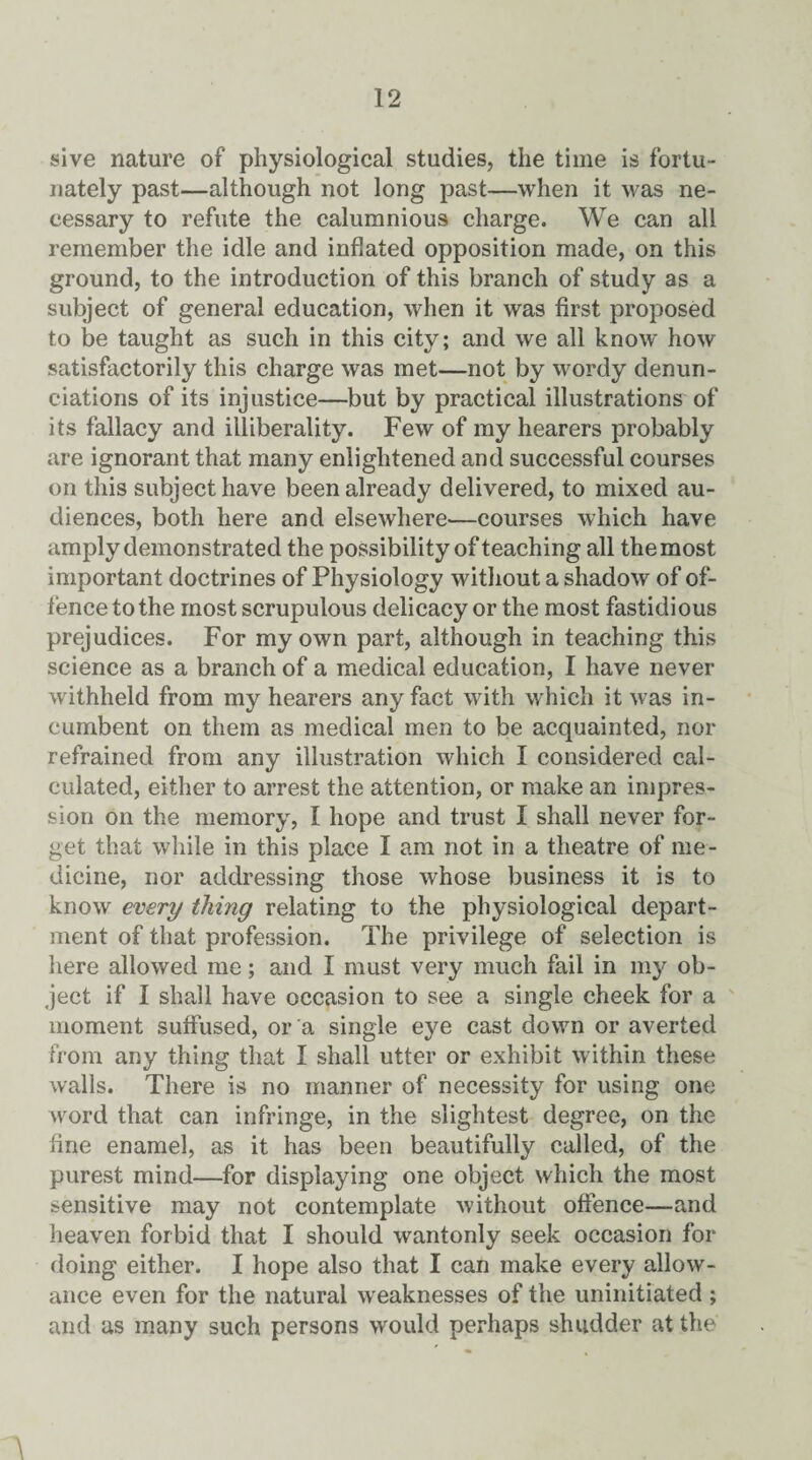 sive nature of physiological studies, the time is fortu¬ nately past—although not long past—when it was ne¬ cessary to refute the calumnious charge. We can all remember the idle and inflated opposition made, on this ground, to the introduction of this branch of study as a subject of general education, when it was first proposed to be taught as such in this city; and we all know how satisfactorily this charge was met—not by wordy denun¬ ciations of its injustice—but by practical illustrations of its fallacy and illiberality. Few of my hearers probably are ignorant that many enlightened and successful courses on this subject have been already delivered, to mixed au¬ diences, both here and elsewhere—courses which have amply demonstrated the possibility of teaching all themost important doctrines of Physiology without a shadow of of¬ fence to the most scrupulous delicacy or the most fastidious prejudices. For my own part, although in teaching this science as a branch of a medical education, I have never withheld from my hearers any fact with which it was in¬ cumbent on them as medical men to be acquainted, nor refrained from any illustration which I considered cal¬ culated, either to arrest the attention, or make an impres¬ sion on the memory, I hope and trust I shall never for¬ get that while in this place I am not in a theatre of me¬ dicine, nor addressing those whose business it is to know every thing relating to the physiological depart¬ ment of that profession. The privilege of selection is here allowed me; and I must very much fail in my ob¬ ject if I shall have occasion to see a single cheek for a moment suffused, or a single eye cast down or averted from any thing that I shall utter or exhibit within these walls. There is no manner of necessity for using one word that can infringe, in the slightest degree, on the fine enamel, as it has been beautifully called, of the purest mind—for displaying one object which the most sensitive may not contemplate without offence—and heaven forbid that I should wantonly seek occasion for doing either. I hope also that I can make every allow¬ ance even for the natural weaknesses of the uninitiated ; and as many such persons would perhaps shudder at the