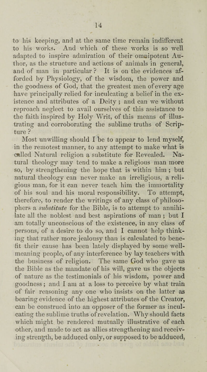 to his keeping, and at the same time remain indifferent to his works. And which of these works is so well adapted to inspire admiration of their omnipotent Au¬ thor, as the structure and actions of animals in general, and of man in particular ? It is on the evidences af¬ forded by Physiology, of the wisdom, the power and the goodness of God, that the greatest men of every age have principally relied for inculcating a belief in the ex¬ istence and attributes of a Deity ; and can we without reproach neglect to avail ourselves of this assistance to the faith inspired by Holy Writ, of this means of illus¬ trating and corroborating the sublime truths of Scrip¬ ture ? Most unwilling should I be to appear to lend myself, in the remotest mariner, to any attempt to make what is called Natural religion a substitute for Revealed. Na¬ tural theology may tend to make a religious man more so, by strengthening the hope that is within him ; but natural theology can never make an irreligious, a reli¬ gious man, for it can never teach him the immortality of his soul and his moral responsibility. To attempt, therefore, to render the writings of any class of philoso¬ phers a substitute for the Bible, is to attempt to annihi¬ late all the noblest and best aspirations of man ; but I am totally unconscious of the existence, in any class of persons, of a desire to do so, and I cannot help think¬ ing that rather more jealousy than is calculated to bene¬ fit their cause has been lately displayed by some well- meaning people, of any interference by lay teachers with the business of religion. The same God who gave us the Bible as the mandate of his will, gave us the objects of nature as the testimonials of his wisdom, power and goodness; and I am at a loss to perceive by what train of fair reasoning any one who insists on the latter as bearing evidence of the highest attributes of the Creator, can be construed into an opposer of the former as incul¬ cating the sublime truths of revelation. Why should facts which might be rendered mutually illustrative of each other, and made to act as allies strengthening and receiv¬ ing strength, be adduced only, or supposed to be adduced,