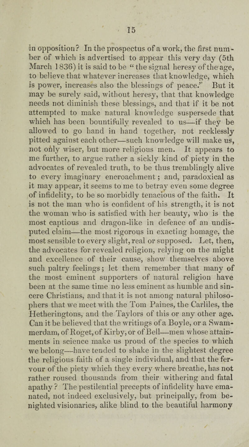 in opposition? In the prospectus of a work, the first num¬ ber of which is advertised to appear this very day (5th March 1836) it is said to be “ the signal heresy of the age, to believe that whatever increases that knowledge, which is power, increases also the blessings of peace.” But it may be surely said, without heresy, that that knowledge needs not diminish these blessings, and that if it be not attempted to make natural knowledge suspersede that which has been bountifully revealed to us—if they be allowed to go hand in hand together, not recklessly pitted against each other—such knowledge will make us, not ohly wiser, but more religious men. It appears to me further, to argue rather a sickly kind of piety in the advocates of revealed truth, to be thus tremblingly alive to every imaginary encroachment; and, paradoxical as it may appear, it seems to me to betray even some degree of infidelity, to be so morbidly tenacious of the faith. It is not the man who is confident of his strength, it is not the woman who is satisfied with her beauty, who is the most captious and dragon-like in defence of an undis¬ puted claim—the most rigorous in exacting homage, the most sensible to every slight, real or supposed. Let, then, the advocates for revealed religion, relying on the might and excellence of their cause, show themselves above such paltry feelings; let them remember that many of the most eminent supporters of natural religion have been at the same time no less eminent as humble and sin¬ cere Christians, and that it is not among natural philoso¬ phers that we meet with the Tom Paines, the Carliles, the Hetheringtons, and the Taylors of this or any other age. Can it be believed that the writings of a Boyle, or a Swam¬ merdam, of Roget, of Kirby, or of Bell—men whose attain¬ ments in science make us proud of the species to which we belong—have tended to shake in the slightest degree the religious faith of a single individual, and that the fer¬ vour of the piety which they every where breathe, has not rather roused thousands from their withering and fatal apathy ? The pestilential precepts of infidelity have ema¬ nated, not indeed exclusively, but principally, from be¬ nighted visionaries, alike blind to the beautiful harmony
