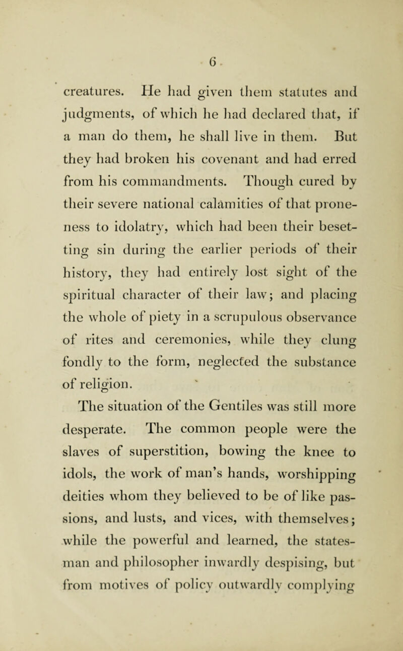 creatures. He had given them statutes and judgments, of which lie had declared that, if a man do them, he shall live in them. But they had broken his covenant and had erred from his commandments. Though cured by their severe national calamities of that prone¬ ness to idolatry, which had been their beset- ting sin during the earlier periods of their history, they had entirely lost sight of the spiritual character of their law; and placing the whole of piety in a scrupulous observance of rites and ceremonies, while they clung fondly to the form, neglected the substance of religion. The situation of the Gentiles was still more desperate. The common people were the slaves of superstition, bowing the knee to idols, the work of man’s hands, worshipping deities whom they believed to be of like pas- * sions, and lusts, and vices, with themselves; while the powerful and learned, the states¬ man and philosopher inwardly despising, but from motives of policy outwardly complying