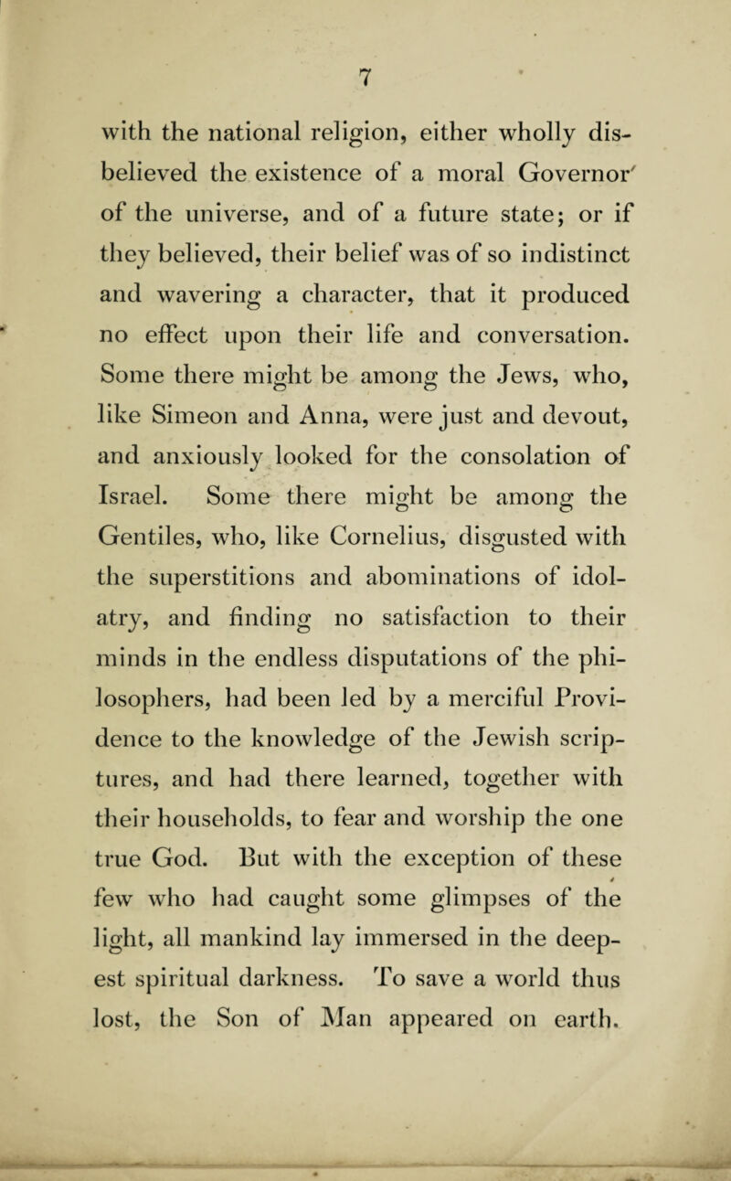 with the national religion, either wholly dis¬ believed the existence of a moral Governor of the universe, and of a future state; or if they believed, their belief was of so indistinct and wavering a character, that it produced no effect upon their life and conversation. Some there might be among the Jews, who, like Simeon and Anna, were just and devout, and anxiously looked for the consolation of Israel. Some there mio;ht be among the Gentiles, who, like Cornelius, disgusted with the superstitions and abominations of idol¬ atry, and finding no satisfaction to their minds in the endless disputations of the phi¬ losophers, had been led by a merciful Provi¬ dence to the knowledge of the Jewish scrip¬ tures, and had there learned, together with their households, to fear and worship the one true God. But with the exception of these few who had caught some glimpses of the light, all mankind lay immersed in the deep¬ est spiritual darkness. To save a world thus lost, the Son of Man appeared on earth.