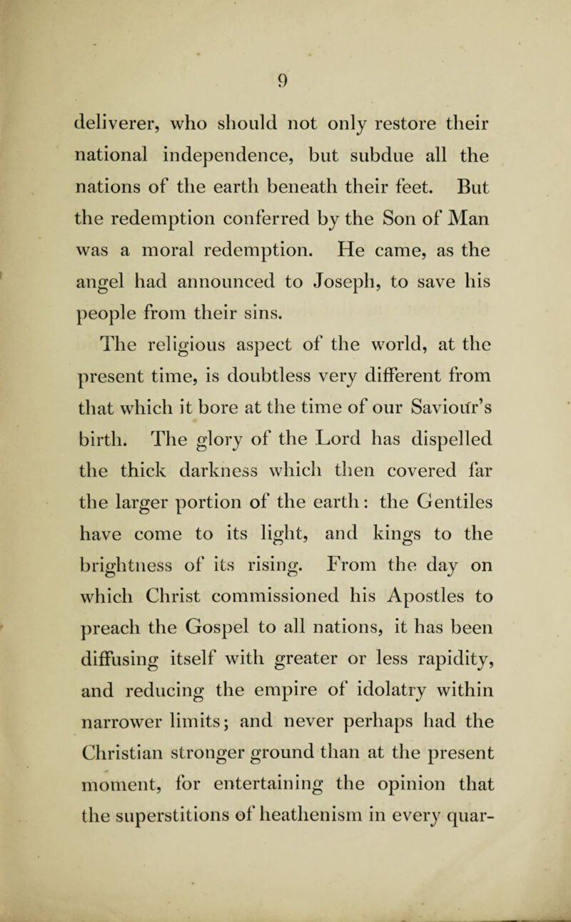 deliverer, who should not only restore their national independence, but subdue all the nations of the earth beneath their feet. But the redemption conferred by the Son of Man was a moral redemption. He came, as the angel had announced to Joseph, to save his people from their sins. The religious aspect of the world, at the present time, is doubtless very different from that which it bore at the time of our Saviour’s birth. The glory of the Lord has dispelled the thick darkness which then covered far the larger portion of the earth: the Gentiles have come to its light, and kings to the brightness of its rising. From the day on which Christ commissioned his Apostles to preach the Gospel to all nations, it has been diffusing itself with greater or less rapidity, and reducing the empire of idolatry within narrower limits; and never perhaps had the Christian stronger ground than at the present moment, for entertaining the opinion that the superstitions of heathenism in every quar-