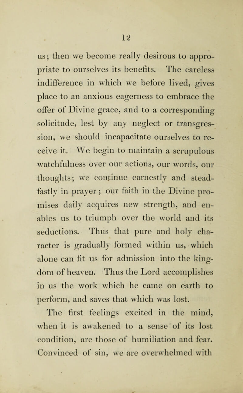 us; then we become really desirous to appro¬ priate to ourselves its benefits. The careless indifference in which we before lived, gives place to an anxious eagerness to embrace the offer of Divine grace, and to a corresponding solicitude, lest by any neglect or transgres¬ sion, we should incapacitate ourselves to re¬ ceive it. We begin to maintain a scrupulous watchfulness over our actions, our words, our thoughts; we continue earnestly and stead¬ fastly in prayer; our faith in the Divine pro¬ mises daily acquires new strength, and en¬ ables us to triumph over the world and its seductions. Thus that pure and holy cha¬ racter is gradually formed within us, which alone can fit us for admission into the kino;- dom of heaven. Thus the Lord accomplishes in us the work which he came on earth to perform, and saves that which was lost. The first feelings excited in the mind, when it is awakened to a sense of its lost condition, are those of humiliation and fear. Convinced of sin, we are overwhelmed with