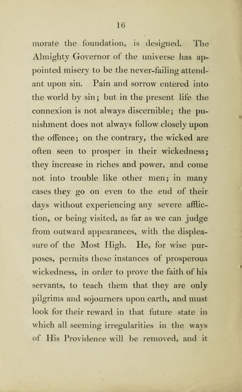 morate the foundation, is designed. The Almighty Governor of the universe has ap¬ pointed misery to be the never-failing attend¬ ant upon sin. Pain and sorrow entered into the world by sin; but in the present life the connexion is not always discernible; the pu¬ nishment does not always follow closely upon the offence; on the contrary, the wicked are often seen to prosper in their wickedness; they increase in riches and power, and come not into trouble like other men; in many cases they go on even to the end of their days without experiencing any severe afflic¬ tion, or being visited, as far as we can judge from outward appearances, with the displea¬ sure of the Most High. He, for wise pur¬ poses, permits these instances of prosperous wickedness, in order to prove the faith of his servants, to teach them that they are only pilgrims and sojourners upon earth, and must look for their reward in that future state in which all seeming irregularities in the ways n o J of His Providence will be removed, and it