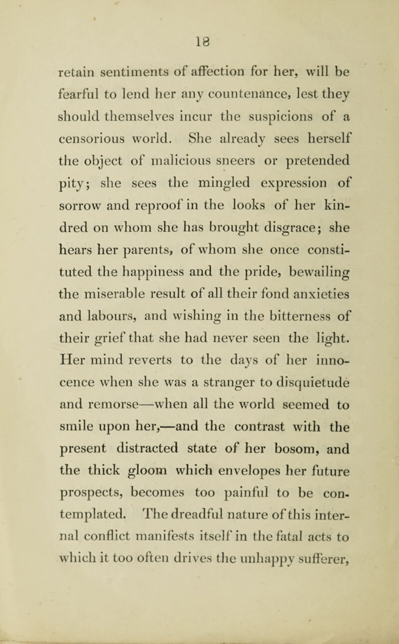 retain sentiments of affection for her, will be fearful to lend her any countenance, lest they should themselves incur the suspicions of a censorious world. She already sees herself the object of malicious sneers or pretended pity; she sees the mingled expression of sorrow and reproof in the looks of her kin¬ dred on whom she has brought disgrace; she hears her parents, of whom she once consti¬ tuted the happiness and the pride, bewailing the miserable result of all their fond anxieties and labours, and wishing in the bitterness of their grief that she had never seen the light. Her mind reverts to the days of her inno¬ cence when she was a stranger to disquietude and remorse—when all the world seemed to smile upon her,—and the contrast with the present distracted state of her bosom, and the thick gloom which envelopes her future prospects, becomes too painful to be con¬ templated. The dreadful nature of this inter¬ nal conflict manifests itself in the fatal acts to which it too often drives the unhappy sufferer,