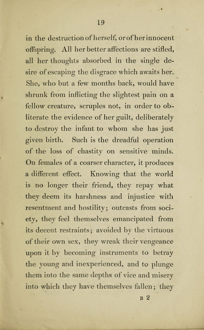 in the destruction of herself, or of herinnocent offspring. All her better affections are stifled, all her thoughts absorbed in the single de- sire of escaping the disgrace which awaits her. She, who but a few months back, would have shrunk from inflicting the slightest pain on a fellow creature, scruples not, in order to ob¬ literate the evidence of her guilt, deliberately to destroy the infant to whom she has just given birth. Such is the dreadful operation of the loss of chastity on sensitive minds. On females of a coarser character, it produces a different effect. Knowing that the world is no longer their friend, they repay what they deem its harshness and injustice with resentment and hostility; outcasts from soci¬ ety, they feel themselves emancipated from its decent restraints; avoided by the virtuous of their own sex, they wreak their vengeance upon it by becoming instruments to betray the young and inexperienced, and to plunge them into the same depths of vice and misery into which they have themselves fallen; they b 2