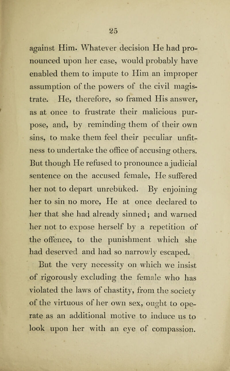 against Him. Whatever decision He had pro¬ nounced upon her case, would probably have enabled them to impute to Him an improper assumption of the powers of the civil magis¬ trate. He, therefore, so framed His answer, as at once to frustrate their malicious pur¬ pose, and, by reminding them of their own sins, to make them feel their peculiar unfit¬ ness to undertake the office of accusing others. But though He refused to pronounce a judicial sentence on the accused female, He suffered her not to depart unrebuked. By enjoining her to sin no more, He at once declared to her that she had already sinned; and warned her not to expose herself by a repetition of the offence, to the punishment which she had deserved and had so narrowly escaped. But the very necessity on which we insist of rigorously excluding the female who has violated the laws of chastity, from the society of the virtuous of her own sex, ought to ope¬ rate as an additional motive to induce us to look upon her with an eye of compassion.