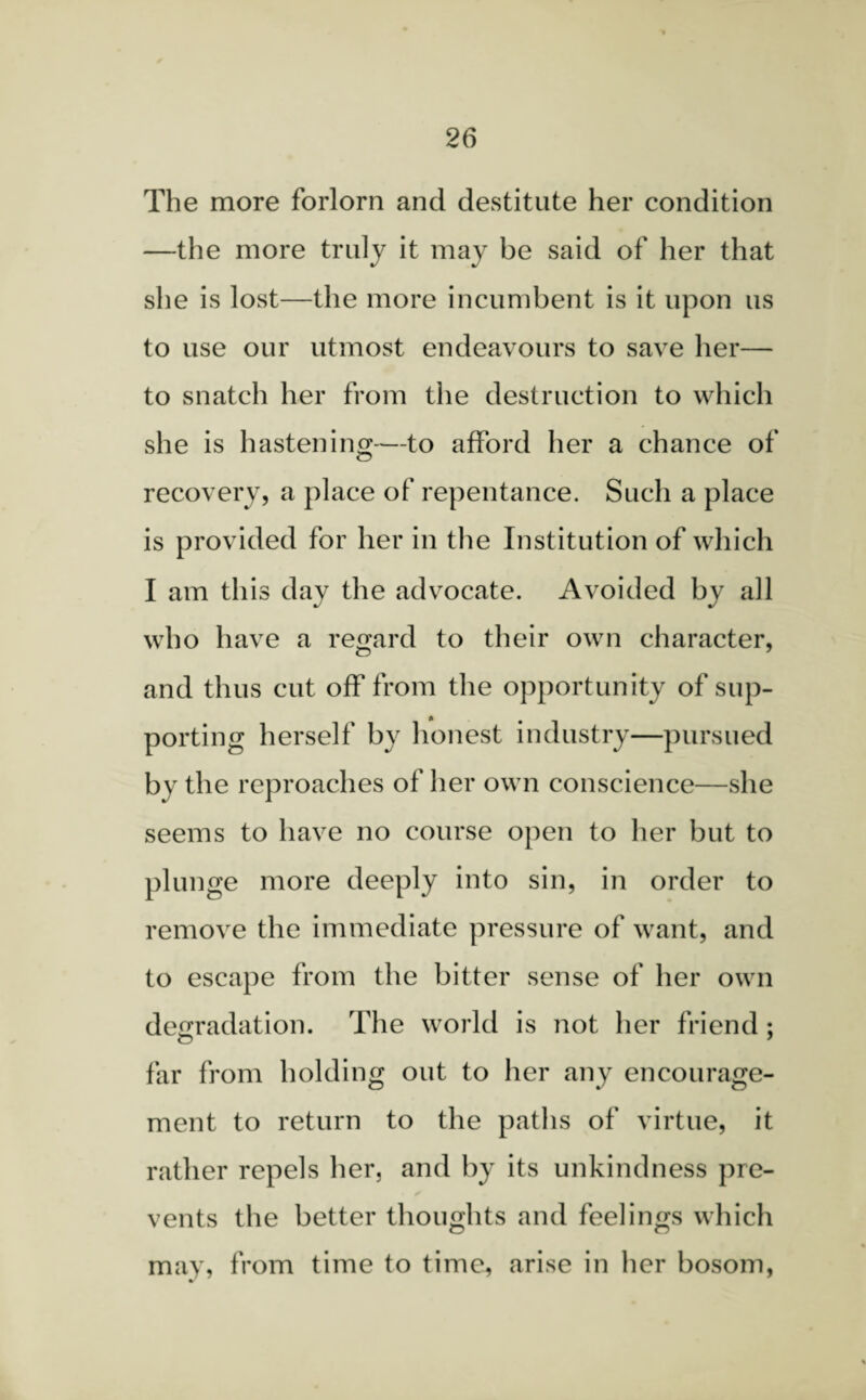 The more forlorn and destitute her condition —the more truly it may be said of her that she is lost—the more incumbent is it upon us to use our utmost endeavours to save her— to snatch her from the destruction to which she is hastening—to afford her a chance of recovery, a place of repentance. Such a place is provided for her in the Institution of which I am this day the advocate. Avoided by all who have a regard to their own character, and thus cut off from the opportunity of sup¬ porting herself by honest industry—pursued by the reproaches of her own conscience—she seems to have no course open to her but to plunge more deeply into sin, in order to remove the immediate pressure of want, and to escape from the bitter sense of her own degradation. The world is not her friend ; far from holding out to her any encourage¬ ment to return to the paths of virtue, it rather repels her. and by its unkindness pre¬ vents the better thoughts and feelings which may, from time to time5 arise in her bosom,