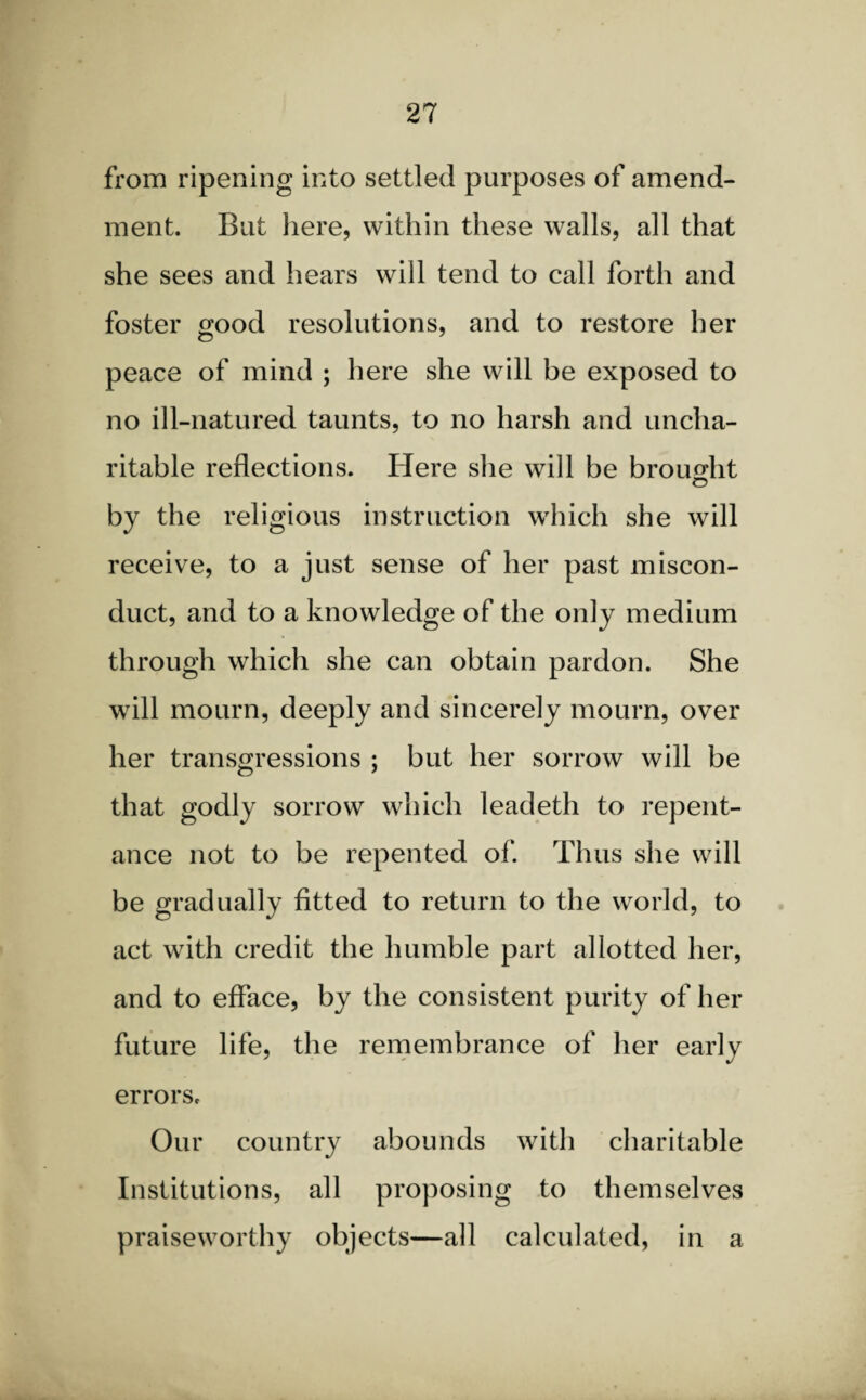 from ripening into settled purposes of amend¬ ment. But here, within these walls, all that she sees and hears will tend to call forth and foster good resolutions, and to restore her peace of mind ; here she will be exposed to no ill-natured taunts, to no harsh and uncha¬ ritable reflections. Here she will be brought © by the religious instruction which she will receive, to a just sense of her past miscon¬ duct, and to a knowledge of the only medium through which she can obtain pardon. She will mourn, deeply and sincerely mourn, over her transgressions ; but her sorrow will be that godly sorrow which leadeth to repent¬ ance not to be repented of. Thus she will be gradually fitted to return to the world, to act with credit the humble part allotted her, and to efface, by the consistent purity of her future life, the remembrance of her early errors. Our country abounds with charitable Institutions, all proposing to themselves praiseworthy objects—all calculated, in a