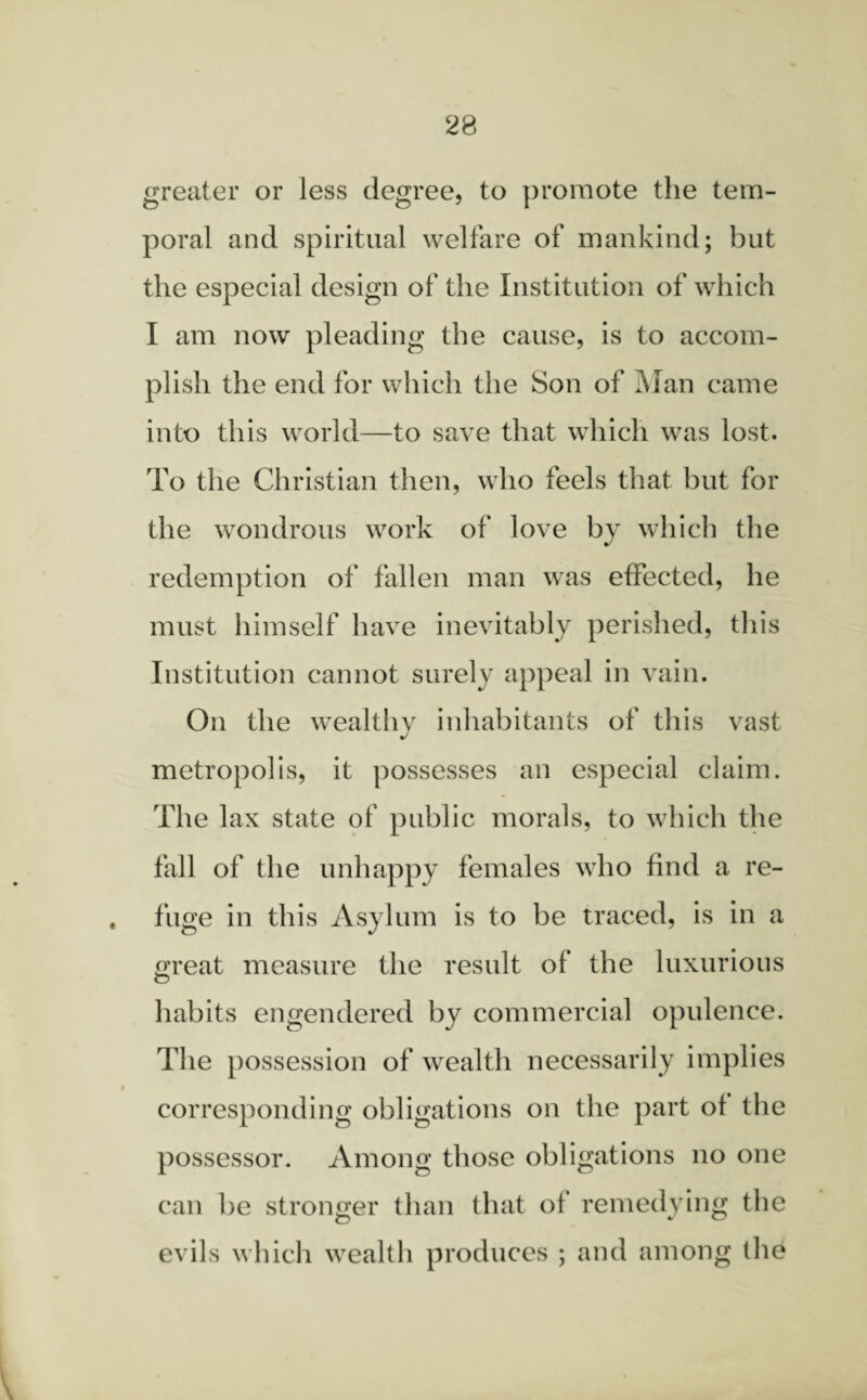 greater or less degree, to promote the tem¬ poral and spiritual welfare of mankind; but the especial design of the Institution of which I am now pleading the cause, is to accom¬ plish the end for which the Son of Man came into this world—to save that which was lost. To the Christian then, who feels that but for the wondrous work of love by which the redemption of fallen man was effected, he must himself have inevitably perished, this Institution cannot surely appeal in vain. On the wealthy inhabitants of this vast metropolis, it possesses an especial claim. The lax state of public morals, to which the fall of the unhappy females who find a re¬ fuge in this Asylum is to be traced, is in a Great measure the result of the luxurious habits engendered by commercial opulence. The possession of wealth necessarily implies corresponding obligations on the part of the possessor. Among those obligations no one can be stronger than that of remedying the evils which wealth produces ; and among the