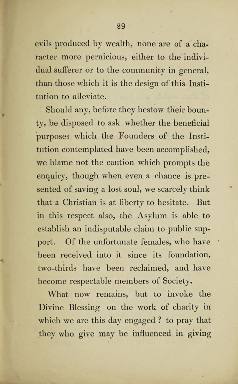 evils produced by wealth, none are of a cha¬ racter more pernicious, either to the indivi¬ dual sufferer or to the community in general, than those which it is the design of this Xnsti- tution to alleviate. Should any, before they bestow their boun¬ ty, be disposed to ask whether the beneficial purposes which the Founders of the Insti¬ tution contemplated have been accomplished, we blame not the caution which prompts the enquiry, though when even a chance is pre¬ sented of saving a lost soul, we scarcely think that a Christian is at liberty to hesitate. But in this respect also, the Asylum is able to establish an indisputable claim to public sup¬ port. Of the unfortunate females, who have * been received into it since its foundation, two-thirds have been reclaimed, and have become respectable members of Society. What now remains, but to invoke the Divine Blessing on the work of charity in which we are this day engaged ? to pray that they who give may be influenced in giving