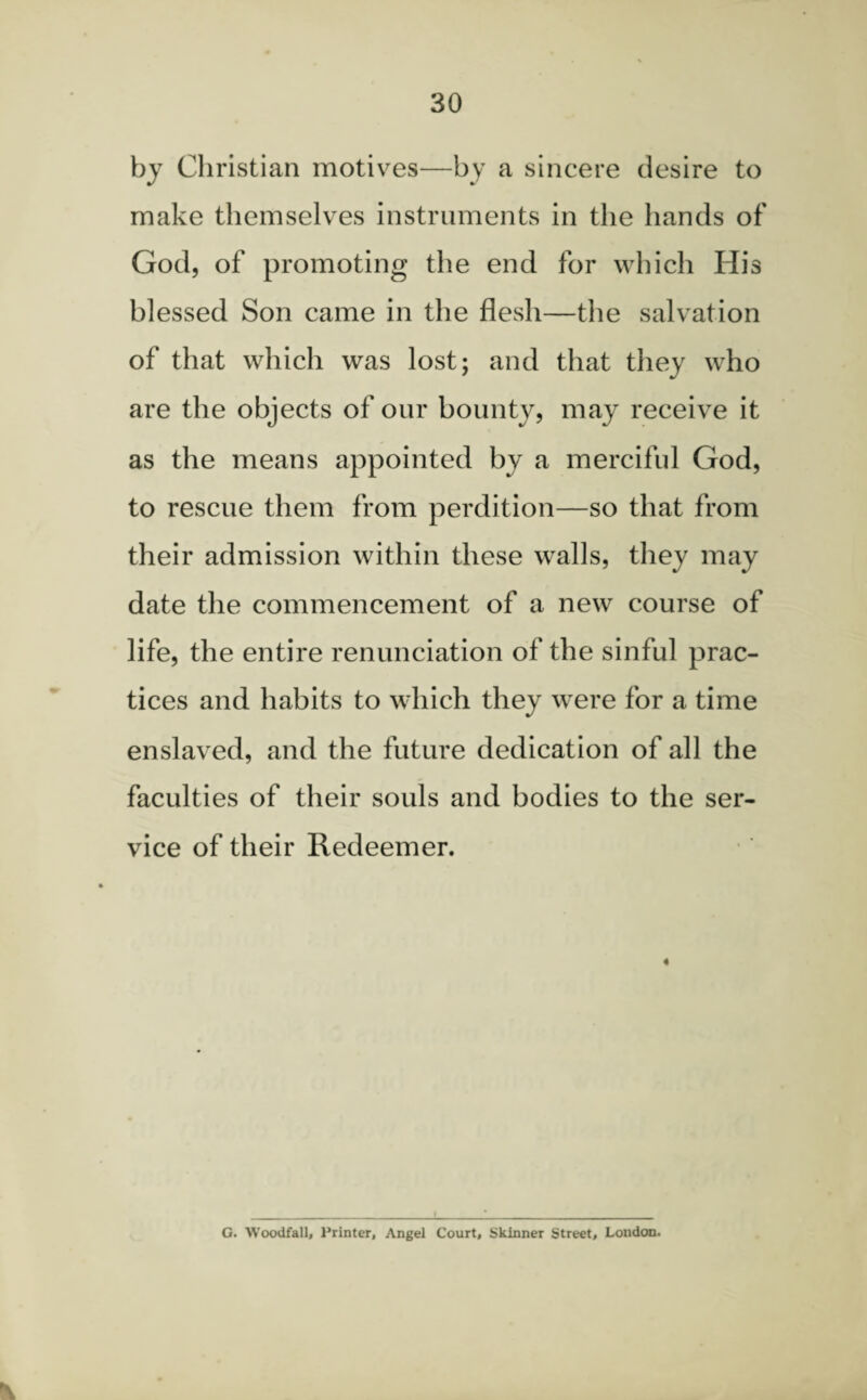 by Christian motives—by a sincere desire to make themselves instruments in the hands of God, of promoting the end for which His blessed Son came in the flesh—the salvation of that which was lost; and that they who are the objects of our bounty, may receive it as the means appointed by a merciful God, to rescue them from perdition—so that from their admission within these walls, they may date the commencement of a new course of life, the entire renunciation of the sinful prac¬ tices and habits to which they were for a time enslaved, and the future dedication of all the faculties of their souls and bodies to the ser¬ vice of their Redeemer. 4 G. Woodfall, Printer, Angel Court, Skinner Street, London.