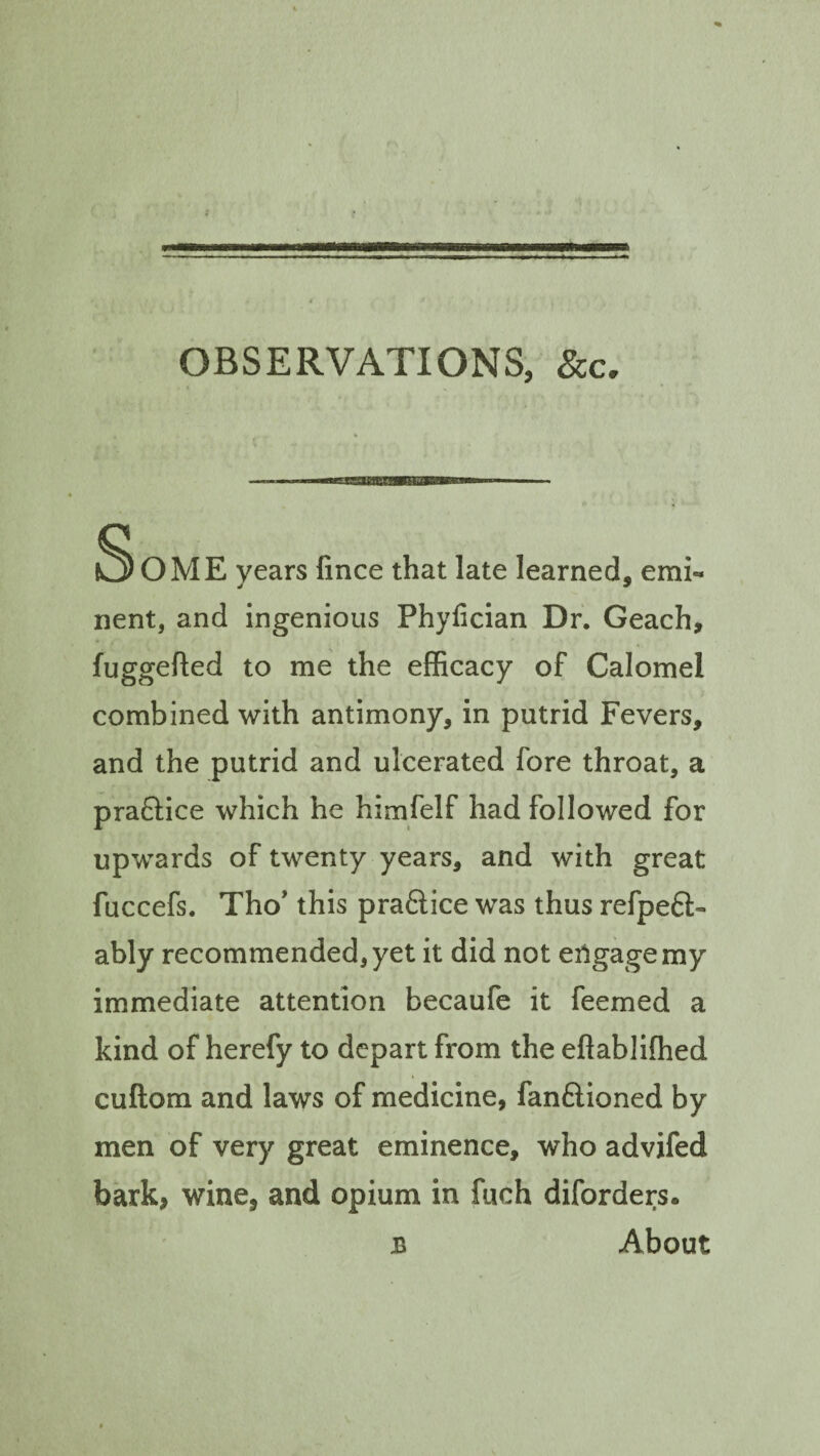 OBSERVATIONS, See. SoME years fince that late learned, emi¬ nent, and ingenious Phyfician Dr. Geach, fuggefted to me the efficacy of Calomel combined with antimony, in putrid Fevers, and the putrid and ulcerated fore throat, a pra&ice which he himfelf had followed for upwards of twenty years, and with great fuccefs. Tho’ this pra&ice was thus refpetl- ably recommended, yet it did not engage my immediate attention becaufe it feemed a kind of herefy to depart from the eflablifhed cuftora and laws of medicine, fan&ioned by men of very great eminence, who advifed bark, wine, and opium in fuch diforders. b About