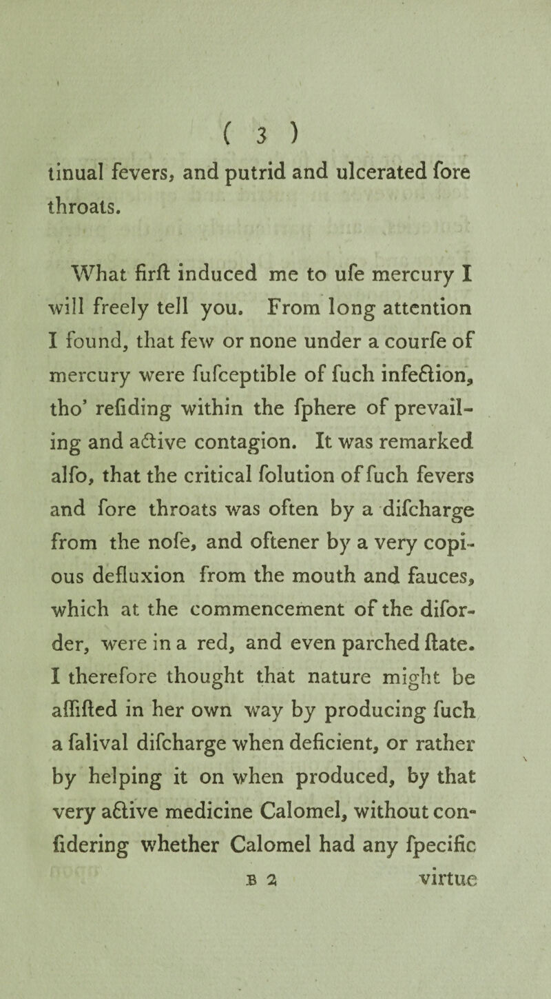 tinual fevers, and putrid and ulcerated fore throats. % What firft induced me to ufe mercury I will freely tell you. From long attention I found, that few or none under a courfe of mercury were fufceptible of fuch infe&ion, tho’ refiding within the fphere of prevail¬ ing and active contagion. It was remarked alfo, that the critical folution of fuch fevers and fore throats was often by a difcharge from the nofe, and oftener by a very copi¬ ous defluxion from the mouth and fauces, which at the commencement of the difor- der, were in a red, and even parched ftate* I therefore thought that nature might be affifted in her own way by producing fuch a falival difcharge when deficient, or rather by helping it on when produced, by that very aflive medicine Calomel, without con- fidering whether Calomel had any fpecific b % virtue